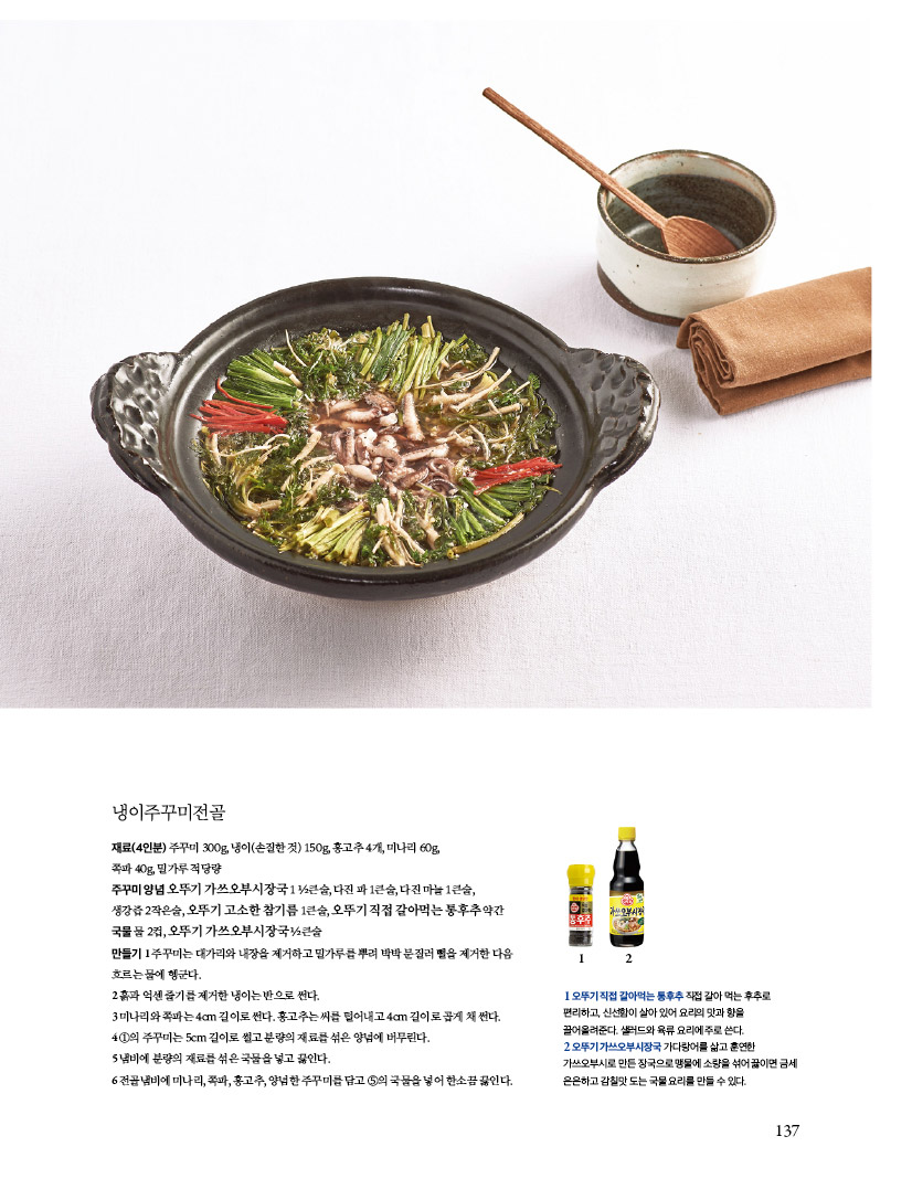 냉이주꾸미전골

재료(4인분) 주꾸미 300g, 냉이(손질한 것) 150g, 홍고추 4개, 미나리 60g,

쪽파 40g, 밀가루 적당량

주꾸미 양념 오뚜기 가쓰오부시장국 1 ½큰술, 다진 파 1큰술, 다진 마늘 1큰술, 생강즙 2작은술, 오뚜기 고소한 참기름 1큰술, 오뚜기 직접 갈아먹는 통후추 약간국물 물 2컵, 오뚜기 가쓰오부시장국 ½큰술

만들기 1 주꾸미는 대가리와 내장을 제거하고 밀가루를 뿌려 박박 문질러 뻘을 제거한 다음 흐르는 물에 헹군다.

2 흙과 억센 줄기를 제거한 냉이는 반으로 썬다.

3 미나리와 쪽파는 4cm 길이로 썬다. 홍고추는 씨를 털어내고 4cm 길이로 곱게 채 썬다. 4 ①의 주꾸미는 5cm 길이로 썰고 분량의 재료를 섞은 양념에 버무린다.

5 냄비에 분량의 재료를 섞은 국물을 넣고 끓인다.

6 전골냄비에 미나리, 쪽파, 홍고추, 양념한 주꾸미를 담고 ⑤의 국물을 넣어 한소끔 끓인다.



1 오뚜기 직접 갈아먹는 통후추 직접 갈아 먹는 후추로 편리하고, 신선함이 살아 있어 요리의 맛과 향을

끌어올려준다. 샐러드와 육류 요리에 주로 쓴다.

2 오뚜기 가쓰오부시장국 가다랑어를 삶고 훈연한 가쓰오부시로 만든 장국으로 맹물에 소량을 섞어 끓이면 금세

은은하고 감칠맛 도는 국물 요리를 만들 수 있다.