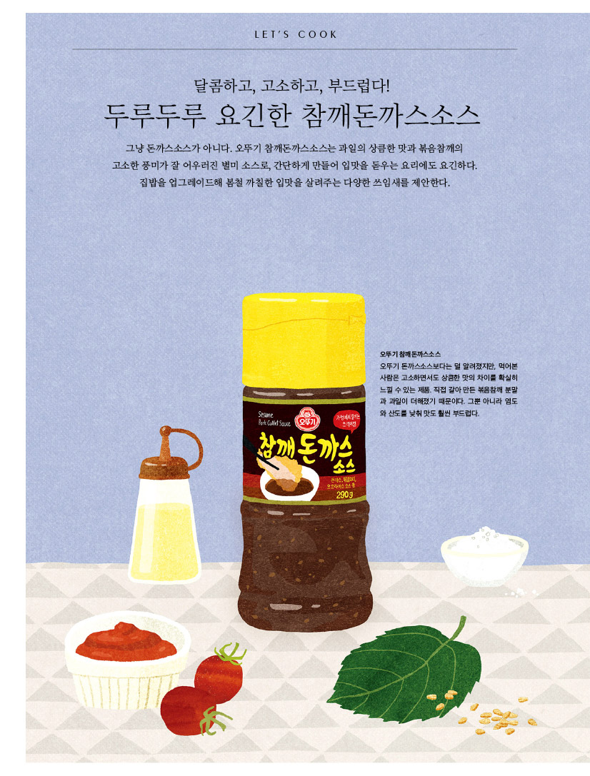 
LET'S COOK

달콤하고, 고소하고, 부드럽다!

두루두루 요긴한 참깨돈까스소스

그냥 돈까스소스가 아니다. 오뚜기 참깨돈까스소스는 과일의 상큼한 맛과 볶음참깨의 

고소한 풍미가 잘 어우러진 별미 소스로, 간단하게 만들어 입맛을 돋우는 요리에도 요긴하다. 집밥을 업그레이드해 봄철 까칠한 입맛을 살려주는 다양한 쓰임새를 제안한다. 



오뚜기 참깨돈까스소스

오뚜기 돈까스소스보다는 덜 알려졌지만, 먹어본 사람은 고소하면서도 상큼한 맛의 차이를 확실히 느낄 수 있는 제품. 직접 갈아 만든 볶음참깨 분말과 과일이 더해졌기 때문이다. 그뿐 아니라 염도와 산도를 낮춰 맛도 훨씬 부드럽다.