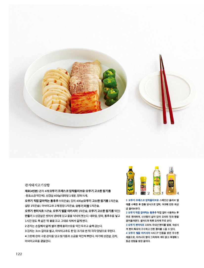관자돼지고기삼합

재료(4인분) 관자 4개(오뚜기 프레스코 압착올리브유·오뚜기 고소한 참기름

함초소금 약간씩), 삼겹살 400g(대파잎 1대분, 양파 ½개,



오뚜기 직접 갈아먹는 통후추 ½작은술), 김치 400g(오뚜기 고소한 참기름 1작은술, 설탕 1작은술), 아삭이고추 2개(된장 1작은술, 오뚜기 미향 1작은술, 

오뚜기 현미식초 ½큰술, 오뚜기 벌꿀 아카시아 1작은술, 오뚜기 고소한 참기름 약간)만들기 1 삼겹살은 씻어서 냄비에 담고 물을 넉넉히 붓는다. 대파잎, 양파, 통후추를 넣고 1시간 정도 푹 삶은 뒤 불을 끄고 그대로 식혀서 얇게 썬다.

2 관자는 손질해서 얇게 썰어 팬에 올리브유를 약간 두르고 슬쩍 굽는다.

3 김치는 3cm 길이로 썰고, 아삭이고추도 한 입 크기로 썬 뒤 각각 양념으로 무친다.

4 그릇에 ②의 구운 관자를 담고 참기름과 소금을 약간씩 뿌린다. 여기에 삼겹살, 김치, 아삭이고추를 곁들인다.



1 오뚜기 프레스코 압착올리브유 스페인산 올리브 열매를 수확한 후 정통 방식으로 압착, 여과해 만든 최상급 올리브유다. 

2 오뚜기 직접 갈아먹는 통후추 직접 갈아 사용하는 후추로 편리하며, 신선함이 살아 있어 요리의 맛과 향을 끌어올려준다. 샐러드와 육류 요리에 주로 쓴다. 

3 오뚜기 현미식초 100% 국내산 현미를 발효, 숙성시켜 현미 특유의 구수하고 진한 풍미를 느낄 수 있다. 

4 오뚜기 벌꿀 아카시아 HACCP 인증을 받은 우수한 제품으로, 아카시아 향이 그윽하며 색이 맑고 투명해 1등급 판정을 받은 꿀이다.