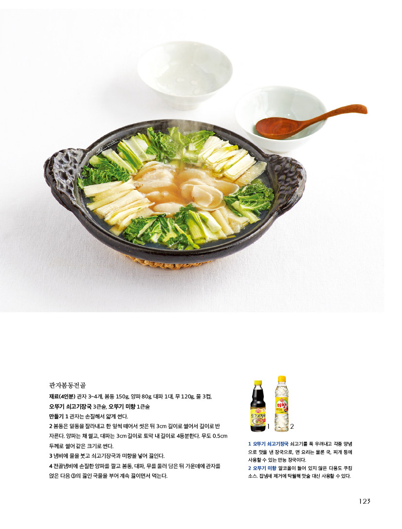 관자봄동전골

재료(4인분) 관자 3~4개, 봄동 150g, 양파 80g, 대파 1대, 무 120g, 물 3컵, 오뚜기 쇠고기장국 3큰술, 오뚜기 미향 1큰술

만들기 1 관자는 손질해서 얇게 썬다.

2 봄동은 밑동을 잘라내고 한 잎씩 떼어서 씻은 뒤 3cm 길이로 썰어서 길이로 반 자른다. 양파는 채 썰고, 대파는 3cm 길이로 토막 내 길이로 4등분한다. 무도 0.5cm 두께로 썰어 같은 크기로 썬다. 

3 냄비에 물을 붓고 쇠고기장국과 미향을 넣어 끓인다.

4 전골냄비에 손질한 양파를 깔고 봄동, 대파, 무를 둘러 담은 뒤 가운데에 관자를 얹은 다음 ③의 끓인 국물을 부어 계속 끓이면서 먹는다. 



1 오뚜기 쇠고기장국 쇠고기를 푹 우려내고 각종 양념으로 맛을 낸 장국으로, 면 요리는 물론 국, 찌개 등에 사용할 수 있는 만능 장국이다. 

2 오뚜기 미향 알코올이 들어 있지 않은 다용도 쿠킹 소스. 잡냄새 제거에 탁월해 맛술 대신 사용할 수 있다. 