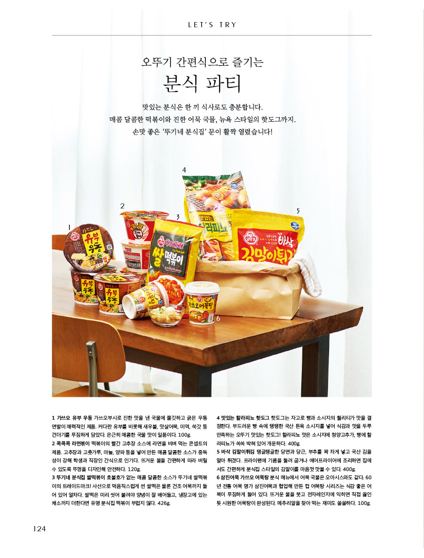 LET'S TRY

오뚜기 간편식으로 즐기는

분식 파티

맛있는 분식은 한 끼 식사로도 충분합니다. 

매콤 달콤한 떡볶이와 진한 어묵 국물, 뉴욕 스타일의 핫도그까지. 손맛 좋은 ‘뚜기네 분식집’ 문이 활짝 열렸습니다!



1 가쓰오 유부 우동 가쓰오부시로 진한 맛을 낸 국물에 쫄깃하고 굵은 우동 면발이 매력적인 제품. 커다란 유부를 비롯해 새우볼, 맛살어묵, 미역, 쑥갓 등 건더기를 푸짐하게 담았다. 은근히 매콤한 국물 맛이 일품이다. 100g.

2 콕콕콕 라면볶이 떡볶이의 빨간 고추장 소스에 라면을 비벼 먹는 콘셉트의 제품. 고추장과 고춧가루, 마늘, 양파 등을 넣어 만든 매콤 달콤한 소스가 중독성이 강해 학생과 직장인 간식으로 인기다. 뜨거운 물을 간편하게 따라 버릴 수 있도록 뚜껑을 디자인해 안전하다. 120g.

3 뚜기네 분식집 쌀떡볶이 호불호가 없는 매콤 달콤한 소스가 뚜기네 쌀떡볶이의 트레이드마크! 사선으로 먹음직스럽게 썬 쌀떡은 물론 건조 어묵까지 들어 있어 알차다. 쌀떡은 미리 씻어 불려야 양념이 잘 배어들고, 냉장고에 있는 채소까지 더한다면 유명 분식집 떡볶이 부럽지 않다. 426g.

4 맛있는 할라피뇨 핫도그 핫도그는 자고로 빵과 소시지의 퀄리티가 맛을 결정한다. 부드러운 빵 속에 탱탱한 국산 돈육 소시지를 넣어 식감과 맛을 두루 만족하는 오뚜기 맛있는 핫도그! 할라피뇨 맛은 소시지에 청양고추가, 빵에 할라피뇨가 쏙쏙 박혀 있어 개운하다. 400g.

5 바삭 김말이튀김 탱글탱글한 당면과 당근, 부추를 꽉 차게 넣고 국산 김을 말아 튀겼다. 프라이팬에 기름을 둘러 굽거나 에어프라이어에 조리하면 집에서도 간편하게 분식집 스타일의 김말이를 마음껏 맛볼 수 있다. 400g.

6 삼진어묵 가쓰오 어묵탕 분식 메뉴에서 어묵 국물은 오아시스와도 같다. 60년 전통 어묵 명가 삼진어묵과 협업해 만든 컵 어묵탕 시리즈는 식감 좋은 어묵이 푸짐하게 들어 있다. 뜨거운 물을 붓고 전자레인지에 익히면 직접 끓인 듯 시원한 어묵탕이 완성된다. 메추리알을 찾아 먹는 재미도 쏠쏠하다. 100g.
