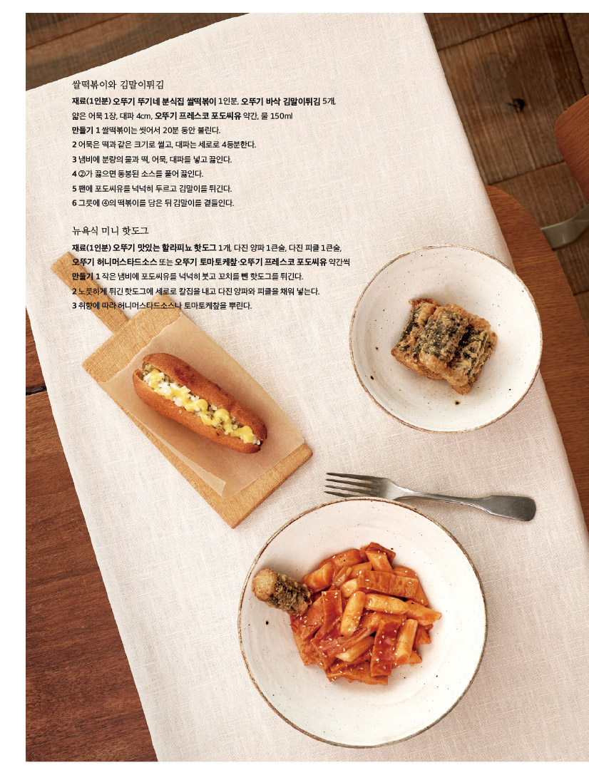 
쌀떡볶이와 김말이튀김

재료(1인분) 오뚜기 뚜기네 분식집 쌀떡볶이 1인분, 오뚜기 바삭 김말이튀김 5개, 얇은 어묵 1장, 대파 4cm, 오뚜기 프레스코 포도씨유 약간, 물 150ml

만들기 1 쌀떡볶이는 씻어서 20분 동안 불린다. 

2 어묵은 떡과 같은 크기로 썰고, 대파는 세로로 4등분한다. 

3 냄비에 분량의 물과 떡, 어묵, 대파를 넣고 끓인다.

4 ②가 끓으면 동봉된 소스를 풀어 끓인다.

5 팬에 포도씨유를 넉넉히 두르고 김말이를 튀긴다.

6 그릇에 ④의 떡볶이를 담은 뒤 김말이를 곁들인다.

뉴욕식 미니 핫도그

재료(1인분) 오뚜기 맛있는 할라피뇨 핫도그 1개, 다진 양파 1큰술, 다진 피클 1큰술, 오뚜기 허니머스타드소스 또는 오뚜기 토마토케챂·오뚜기 프레스코 포도씨유 약간씩만들기 1 작은 냄비에 포도씨유를 넉넉히 붓고 꼬치를 뺀 핫도그를 튀긴다.

2 노릇하게 튀긴 핫도그에 세로로 칼집을 내고 다진 양파와 피클을 채워 넣는다.

3 취향에 따라 허니머스타드소스나 토마토케챂을 뿌린다.