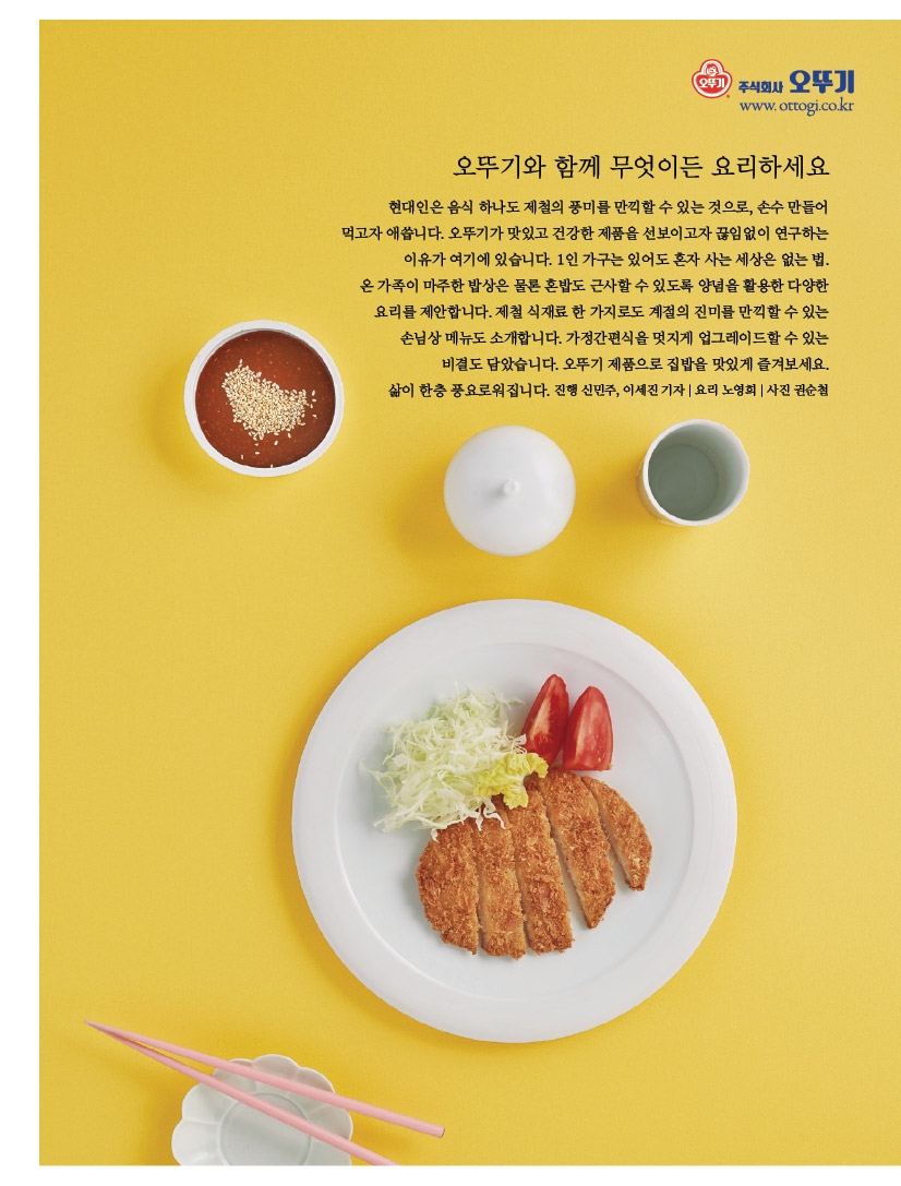 
오뚜기와 함께 무엇이든 요리하세요

현대인은 음식 하나도 제철의 풍미를 만끽할 수 있는 것으로, 손수 만들어 먹고자 애씁니다. 오뚜기가 맛있고 건강한 제품을 선보이고자 끊임없이 연구하는 이유가 여기에 있습니다. 1인 가구는 있어도 혼자 사는 세상은 없는 법. 

온 가족이 마주한 밥상은 물론 혼밥도 근사할 수 있도록 양념을 활용한 다양한 요리를 제안합니다. 제철 식재료 한 가지로도 계절의 진미를 만끽할 수 있는 손님상 메뉴도 소개합니다. 가정간편식을 멋지게 업그레이드할 수 있는 

비결도 담았습니다. 오뚜기 제품으로 집밥을 맛있게 즐겨보세요. 

삶이 한층 풍요로워집니다. 진행 신민주, 이세진 기자 | 요리 노영희 | 사진 권순철