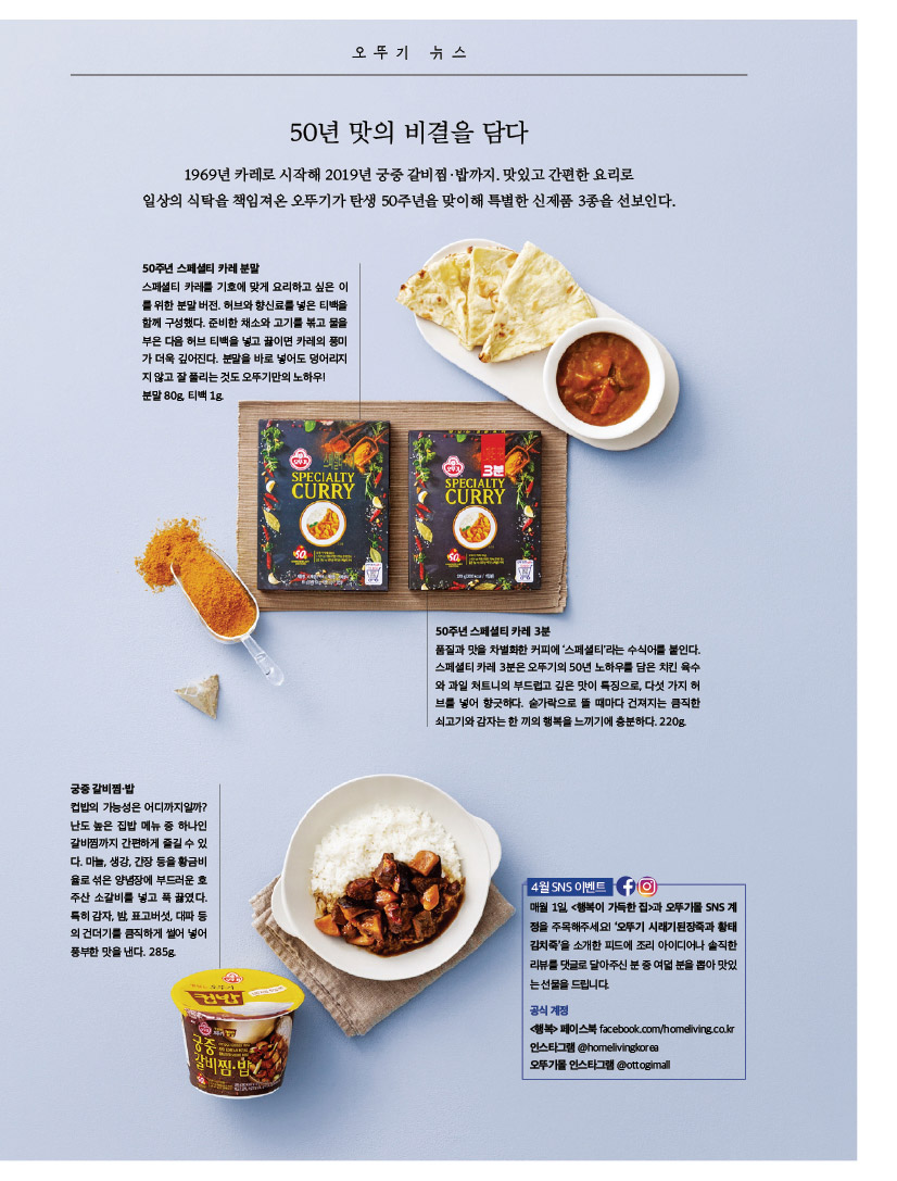 50년 맛의 비결을 담다

1969년 카레로 시작해 2019년 궁중 갈비찜·밥까지. 맛있고 간편한 요리로 

일상의 식탁을 책임져온 오뚜기가 탄생 50주년을 맞이해 특별한 신제품 3종을 선보인다.

50주년 스페셜티 카레 분말



스페셜티 카레를 기호에 맞게 요리하고 싶은 이를 위한 분말 버전. 허브와 향신료를 넣은 티백을 함께 구성했다. 준비한 채소와 고기를 볶고 물을 부은 다음 허브 티백을 넣고 끓이면 카레의 풍미가 더욱 깊어진다. 분말을 바로 넣어도 덩어리지지 않고 잘 풀리는 것도 오뚜기만의 노하우!분말 80g, 티백 1g.



50주년 스페셜티 카레 3분

품질과 맛을 차별화한 커피에 ‘스페셜티’라는 수식어를 붙인다. 스페셜티 카레 3분은 오뚜기의 50년 노하우를 담은 치킨 육수와 과일 처트니의 부드럽고 깊은 맛이 특징으로, 다섯 가지 허브를 넣어 향긋하다. 숟가락으로 뜰 때마다 건져지는 큼직한 쇠고기와 감자는 한 끼의 행복을 느끼기에 충분하다. 220g.



궁중 갈비찜·밥

컵밥의 가능성은 어디까지일까? 난도 높은 집밥 메뉴 중 하나인 갈비찜까지 간편하게 즐길 수 있다. 마늘, 생강, 간장 등을 황금비율로 섞은 양념장에 부드러운 호주산 소갈비를 넣고 푹 끓였다. 특히 감자, 밤, 표고버섯, 대파 등의 건더기를 큼직하게 썰어 넣어 풍부한 맛을 낸다. 285g.

4월 SNS 이벤트  

매월 1일, &lt;행복이 가득한 집&gt;과 오뚜기몰 SNS 계정을 주목해주세요! ‘오뚜기 시래기된장죽과 황태김치죽’을 소개한 피드에 조리 아이디어나 솔직한 리뷰를 댓글로 달아주신 분 중 여덟 분을 뽑아 맛있는 선물을 드립니다. 

공식 계정 

&lt;행복&gt; 페이스북 facebook.com/homeliving.co.kr 인스타그램 @homelivingkorea 

오뚜기몰 인스타그램 @ottogimall
