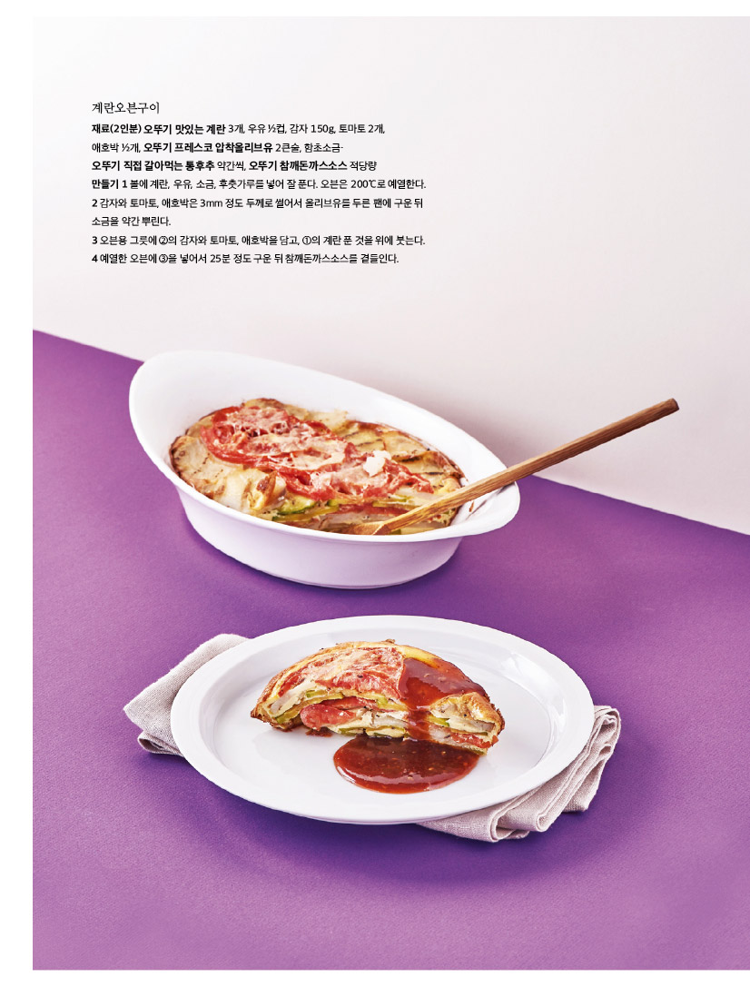 계란오븐구이

재료(2인분) 오뚜기 맛있는 계란 3개, 우유 ½컵, 감자 150g, 토마토 2개, 

애호박 ½개, 오뚜기 프레스코 압착올리브유 2큰술, 함초소금·

오뚜기 직접 갈아먹는 통후추 약간씩, 오뚜기 참깨돈까스소스 적당량

만들기 1 볼에 계란, 우유, 소금, 후춧가루를 넣어 잘 푼다. 오븐은 200℃로 예열한다. 2 감자와 토마토, 애호박은 3mm 정도 두께로 썰어서 올리브유를 두른 팬에 구운 뒤 소금을 약간 뿌린다.

3 오븐용 그릇에 ②의 감자와 토마토, 애호박을 담고, ①의 계란 푼 것을 위에 붓는다. 4 예열한 오븐에 ③을 넣어서 25분 정도 구운 뒤 참깨돈까스소스를 곁들인다.