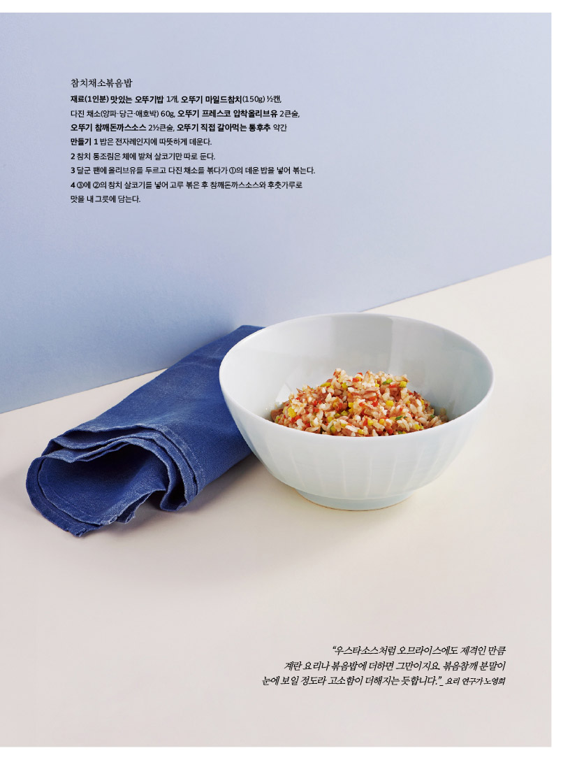 참치채소볶음밥

재료(1인분) 맛있는 오뚜기밥 1개, 오뚜기 마일드참치(150g) ½캔, 

다진 채소(양파·당근·애호박) 60g, 오뚜기 프레스코 압착올리브유 2큰술, 오뚜기 참깨돈까스소스 2½큰술, 오뚜기 직접 갈아먹는 통후추 약간

만들기 1 밥은 전자레인지에 따뜻하게 데운다. 

2 참치 통조림은 체에 밭쳐 살코기만 따로 둔다. 

3 달군 팬에 올리브유를 두르고 다진 채소를 볶다가 ①의 데운 밥을 넣어 볶는다. 4 ③에 ②의 참치 살코기를 넣어 고루 볶은 후 참깨돈까스소스와 후춧가루로 맛을 내 그릇에 담는다.



“우스타소스처럼 오므라이스에도 제격인 만큼

계란 요리나 볶음밥에 더하면 그만이지요. 볶음참깨 분말이

눈에 보일 정도라 고소함이 더해지는 듯합니다.”_ 요리 연구가 노영희