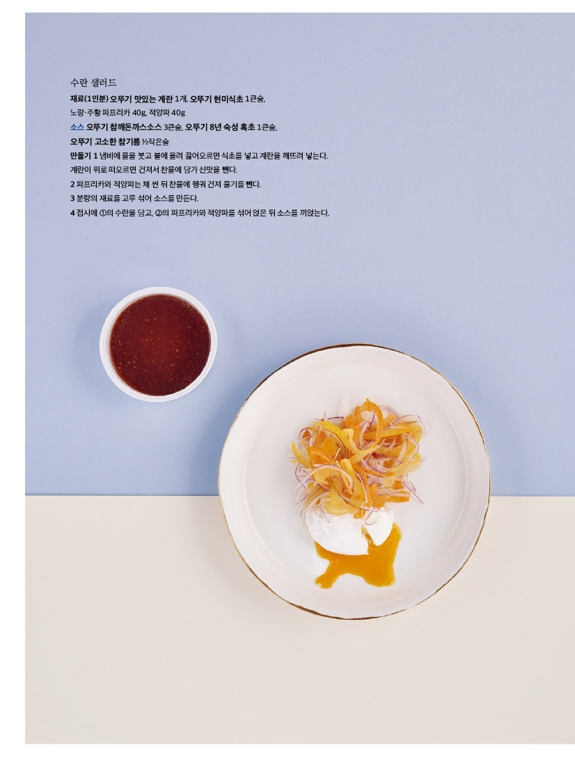 수란 샐러드

재료(1인분) 오뚜기 맛있는 계란 1개, 오뚜기 현미식초 1큰술, 

노랑·주황 파프리카 40g, 적양파 40g

소스 오뚜기 참깨돈까스소스 3큰술, 오뚜기 8년 숙성 흑초 1큰술, 

오뚜기 고소한 참기름 ½작은술

만들기 1 냄비에 물을 붓고 불에 올려 끓어오르면 식초를 넣고 계란을 깨뜨려 넣는다. 계란이 위로 떠오르면 건져서 찬물에 담가 신맛을 뺀다.

2 파프리카와 적양파는 채 썬 뒤 찬물에 헹궈 건져 물기를 뺀다.

3 분량의 재료를 고루 섞어 소스를 만든다. 

4 접시에 ①의 수란을 담고, ②의 파프리카와 적양파를 섞어 얹은 뒤 소스를 끼얹는다.
