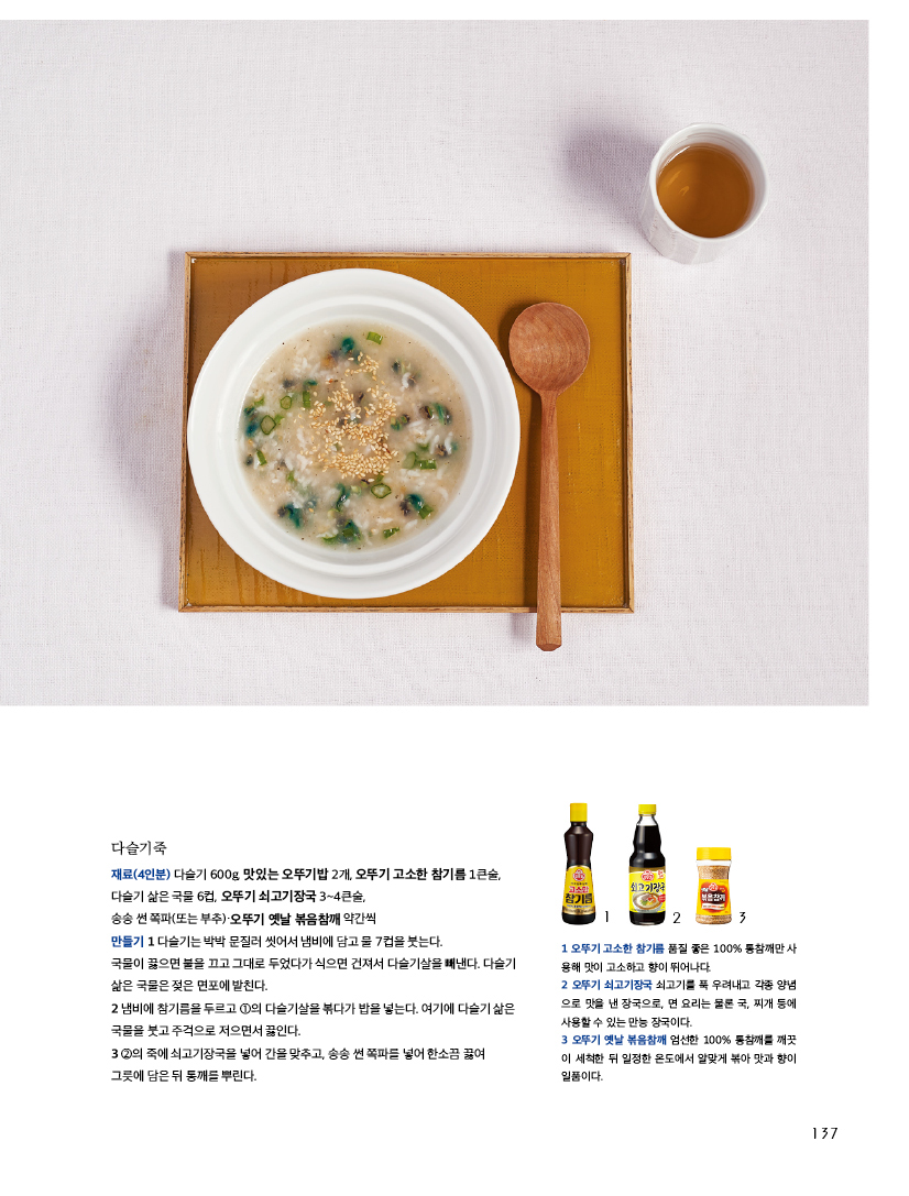 다슬기죽

재료(4인분) 다슬기 600g, 맛있는 오뚜기밥 2개, 오뚜기 고소한 참기름 1큰술, 다슬기 삶은 국물 6컵, 오뚜기 쇠고기장국 3~4큰술, 송송 썬 쪽파(또는 부추)·오뚜기 옛날 볶음참깨 약간씩 만들기 1 다슬기는 박박 문질러 씻어서 냄비에 담고 물 7컵을 붓는다. 국물이 끓으면 불을 끄고 그대로 두었다가 식으면 건져서 다슬기살을 빼낸다. 다슬기 삶은 국물은 젖은 면포에 밭친다. 2 냄비에 참기름을 두르고 ①의 다슬기살을 볶다가 밥을 넣는다. 여기에 다슬기 삶은 국물을 붓고 주걱으로 저으면서 끓인다. 3 ②의 죽에 쇠고기장국을 넣어 간을 맞추고, 송송 썬 쪽파를 넣어 한소끔 끓여 그릇에 담은 뒤 통깨를 뿌린다. 



1 오뚜기 고소한 참기름 품질 좋은 100% 통참깨만 사 용해 맛이 고소하고 향이 뛰어나다. 

2 오뚜기 쇠고기장국 쇠고기를 푹 우려내고 각종 양념 으로 맛을 낸 장국으로, 면 요리는 물론 국, 찌개 등에 사용할 수 있는 만능 장국이다. 

3 오뚜기 옛날 볶음참깨 엄선한 100% 통참깨를 깨끗 이 세척한 뒤 일정한 온도에서 알맞게 볶아 맛과 향이 일품이다. 