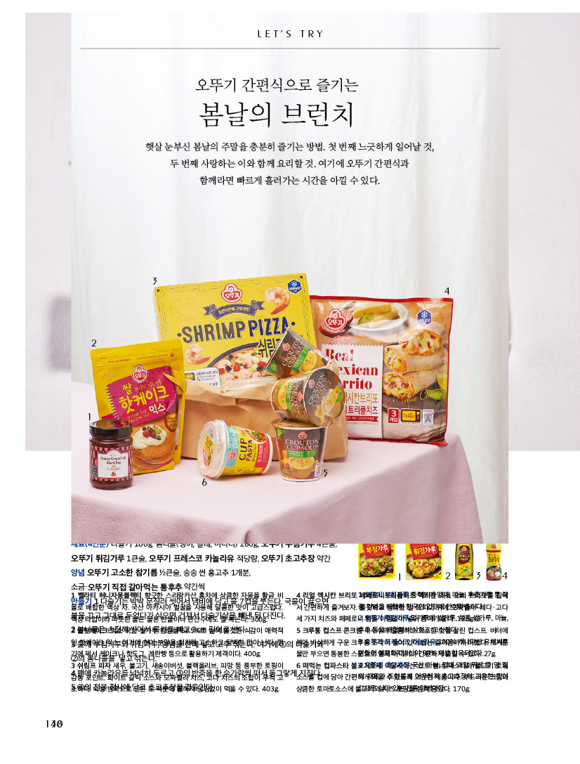 LET'S TRY

오뚜기 간편식으로 즐기는 봄날의 브런치



햇살 눈부신 봄날의 주말을 충분히 즐기는 방법. 첫 번째 느긋하게 일어날 것, 두 번째 사랑하는 이와 함께 요리할 것. 여기에 오뚜기 간편식과 함께라면 빠르게 흘러가는 시간을 아낄 수 있다. 



1 벨라티 허니자몽블랙티 향긋한 스리랑카산 홍차에 상큼한 자몽을 황금 비율로 배합한 액상 차. 국산 아카시아 벌꿀을 사용해 달콤한 맛이 고급스럽다.

액상 타입이라 따뜻한 물은 물론 찬물이나 탄산수에도 잘 녹는다. 300g.

2 쌀핫케이크 믹스 국산 쌀가루 함량을 62.5%로 높여 쫄깃한 식감이 매력적인 핫케이크 믹스. 여기에 현미 분말을 첨가해 고소하고 담백한 맛이 난다. 찜기에 쪄서 케이크나 핫도그, 계란빵 등으로 활용하기 제격이다. 400g.

3 쉬림프 피자 새우, 불고기, 새송이버섯, 블랙올리브, 피망 등 풍부한 토핑이감동 포인트. 화이트 갈릭 소스와 모짜렐라 치즈, 고다 치즈의 조합이 무척 고소하다. 숙성 반죽으로 만든 도 덕분에 끝까지 남김없이 먹을 수 있다. 403g.

4 리얼 멕시칸 브리또 페페로니트리플치즈 멕시칸 대표 요리 브리또를 집에서 간편하게 즐겨보자. 쫄깃하고 담백한 밀 또띠아 위에 모짜렐라ㆍ체다ㆍ고다

세 가지 치즈와 페페로니 햄을 아낌없이 넣어 풍미가 좋다. 125g×3.

5 크루통 컵스프 콘크림 옥수수의 달콤하고 고소한 맛을 살린 컵스프. 버터에 볶아 바삭하게 구운 크루통 조각이 들어 있어 씹는 즐거움까지 더했다. 뜨거운

물만 부으면 동봉한 스푼으로 언제 어디서나 간편하게 즐길 수 있다. 27g.

6 떠먹는 컵파스타 불고기로제 이탈리아산 쇼트 펜네 파스타와 불고기 로제소스를 컵에 담아 간편하게 먹을 수 있도록 고안한 제품이다. 부드러운 크림과 상큼한 토마토소스에 불고기와 치즈 토핑을 듬뿍 담았다. 170g.