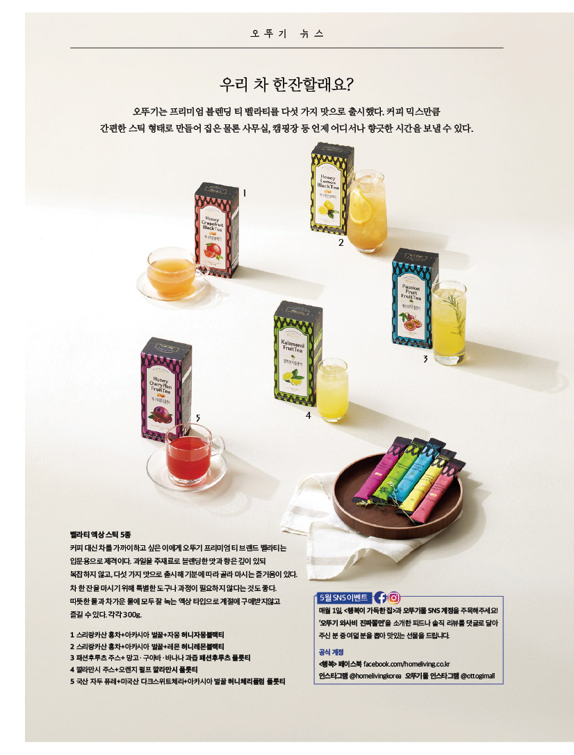 오뚜기 뉴스

우리 차 한잔할래요? 

오 뚜 기 뉴 스 오뚜기는 프리미엄 블렌딩 티 벨라티를 다섯 가지 맛으로 출시했다. 

커피 믹스만큼 간편한 스틱 형태로 만들어 집은 물론 사무실, 캠핑장 등 언제 어디서나 향긋한 시간을 보낼 수 있다. 



벨라티 액상 스틱 5종 커피 대신 차를 가까이하고 싶은 이에게 오뚜기 프리미엄 티 브랜드 벨라티는 입문용으로 제격이다. 과일을 주재료로 블렌딩한 맛과 향은 깊이 있되 복잡하지 않고, 다섯 가지 맛으로 출시해 기분에 따라 골라 마시는 즐거움이 있다. 차 한 잔을 마시기 위해 특별한 도구나 과정이 필요하지 않다는 것도 좋다. 따뜻한 물과 차가운 물에 모두 잘 녹는 액상 타입으로 계절에 구애받지않고 즐길 수 있다. 각각 300g. 1 스리랑카산 홍차+아카시아 벌꿀+자몽 허니자몽블랙티 2 스리랑카산 홍차+아카시아 벌꿀+레몬 허니레몬블랙티 3 패션후루츠 주스+ 망고ㆍ구아바ㆍ바나나 과즙 패션후루츠 플룻티 4 깔라만시 주스+오렌지 펄프 깔라만시 플룻티 5 국산 자두 퓨레+미국산 다크스위트체리+아카시아 벌꿀 허니체리플럼 플룻티 



5월 SNS 이벤트 매월 1일, 

&lt;행복이 가득한 집&gt;과 오뚜기몰 SNS 계정을 주목해주세요! ‘오뚜기 와사비 진짜쫄면’을 소개한 피드나 솔직 리뷰를 댓글로 달아 주신 분 중 여덟 분을 뽑아 맛있는 선물을 드립니다. 공식 계정 &lt;행복&gt; 페이스북 facebook.com/homeliving.co.kr 인스타그램 @homelivingkorea 오뚜기몰 인스타그램 @ottogimall 