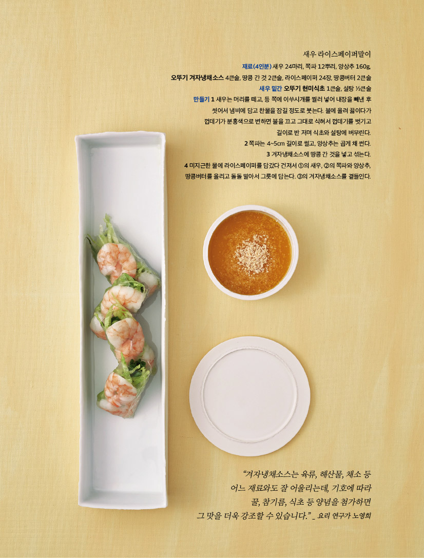 새우 라이스페이퍼말이

재료(4인분) 새우 24마리, 쪽파 12뿌리, 양상추 160g, 오뚜기 겨자냉채소스 4큰술, 땅콩 간 것 2큰술, 라이스페이퍼 24장, 땅콩버터 2큰술새우 밑간 오뚜기 현미식초 1큰술, 설탕 ½큰술만들기 1 새우는 머리를 떼고, 등 쪽에 이쑤시개를 찔러 넣어 내장을 빼낸 후 씻어서 냄비에 담고 찬물을 잠길 정도로 붓는다. 불에 올려 끓이다가 껍데기가 분홍색으로 변하면 불을 끄고 그대로 식혀서 껍데기를 벗기고 길이로 반 저며 식초와 설탕에 버무린다.2 쪽파는 4~5cm 길이로 썰고, 양상추는 곱게 채 썬다.3 겨자냉채소스에 땅콩 간 것을 넣고 섞는다.4 미지근한 물에 라이스페이퍼를 담갔다 건져서 ①의 새우, ②의 쪽파와 양상추, 땅콩버터를 올리고 돌돌 말아서 그릇에 담는다. ③의 겨자냉채소스를 곁들인다.



“겨자냉채소스는 육류, 해산물, 채소 등 어느 재료와도 잘 어울리는데, 기호에 따라 꿀, 참기름, 식초 등 양념을 첨가하면 그 맛을 더욱 강조할 수 있습니다.” _ 요리 연구가 노영희