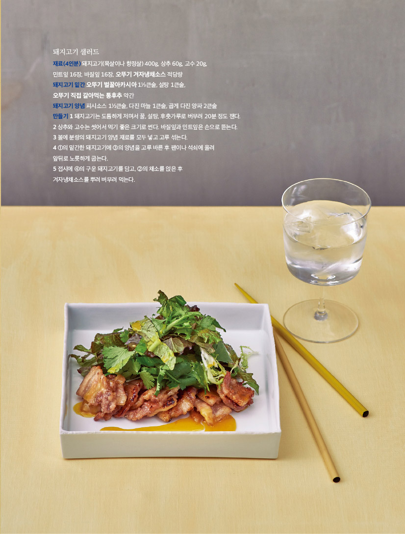 돼지고기 샐러드

재료(4인분) 돼지고기(목살이나 항정살) 400g, 상추 60g, 고수 20g,

민트잎 16장, 바질잎 16장, 오뚜기 겨자냉채소스 적당량

돼지고기 밑간 오뚜기 벌꿀아카시아 1⅓큰술, 설탕 1큰술,

오뚜기 직접 갈아먹는 통후추 약간

돼지고기 양념 피시소스 1½큰술, 다진 마늘 1큰술, 곱게 다진 양파 2큰술

만들기 1 돼지고기는 도톰하게 저며서 꿀, 설탕, 후춧가루로 버무려 20분 정도 잰다.

2 상추와 고수는 씻어서 먹기 좋은 크기로 썬다. 바질잎과 민트잎은 손으로 뜯는다.

3 볼에 분량의 돼지고기 양념 재료를 모두 넣고 고루 섞는다.

4 ①의 밑간한 돼지고기에 ③의 양념을 고루 바른 후 팬이나 석쇠에 올려

앞뒤로 노릇하게 굽는다.

5 접시에 ④의 구운 돼지고기를 담고, ②의 채소를 얹은 후

겨자냉채소스를 뿌려 버무려 먹는다.