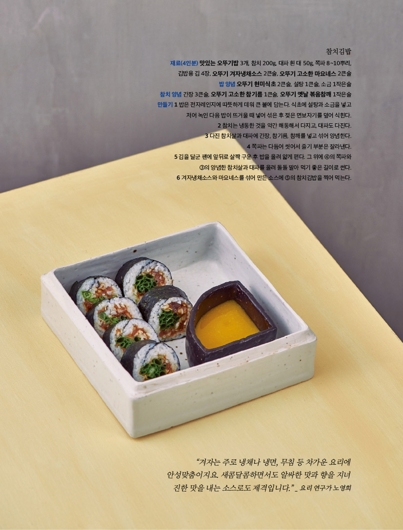 참치김밥

재료(4인분) 맛있는 오뚜기밥 3개, 참치 200g, 대파 흰 대 50g, 쪽파 8~10뿌리, 김밥용 김 4장, 오뚜기 겨자냉채소스 2큰술, 오뚜기 고소한 마요네스 2큰술밥 양념 오뚜기 현미식초 2큰술, 설탕 1큰술, 소금 1작은술참치 양념 간장 3큰술, 오뚜기 고소한 참기름 1큰술, 오뚜기 옛날 볶음참깨 1작은술만들기 1 밥은 전자레인지에 따뜻하게 데워 큰 볼에 담는다. 식초에 설탕과 소금을 넣고 저어 녹인 다음 밥이 뜨거울 때 넣어 섞은 후 젖은 면보자기를 덮어 식힌다.2 참치는 냉동한 것을 약간 해동해서 다지고, 대파도 다진다. 3 다진 참치살과 대파에 간장, 참기름, 참깨를 넣고 섞어 양념한다.4 쪽파는 다듬어 씻어서 줄기 부분은 잘라낸다.5 김을 달군 팬에 앞뒤로 살짝 구운 후 밥을 올려 얇게 편다. 그 위에 ④의 쪽파와 ③의 양념한 참치살과 대파를 올려 돌돌 말아 먹기 좋은 길이로 썬다.6 겨자냉채소스와 마요네스를 섞어 만든 소스에 ⑤의 참치김밥을 찍어 먹는다.



“겨자는 주로 냉채나 냉면, 무침 등 차가운 요리에 안성맞춤이지요. 새콤달콤하면서도 알싸한 맛과 향을 지녀 진한 맛을 내는 소스로도 제격입니다.” _ 요리 연구가 노영희