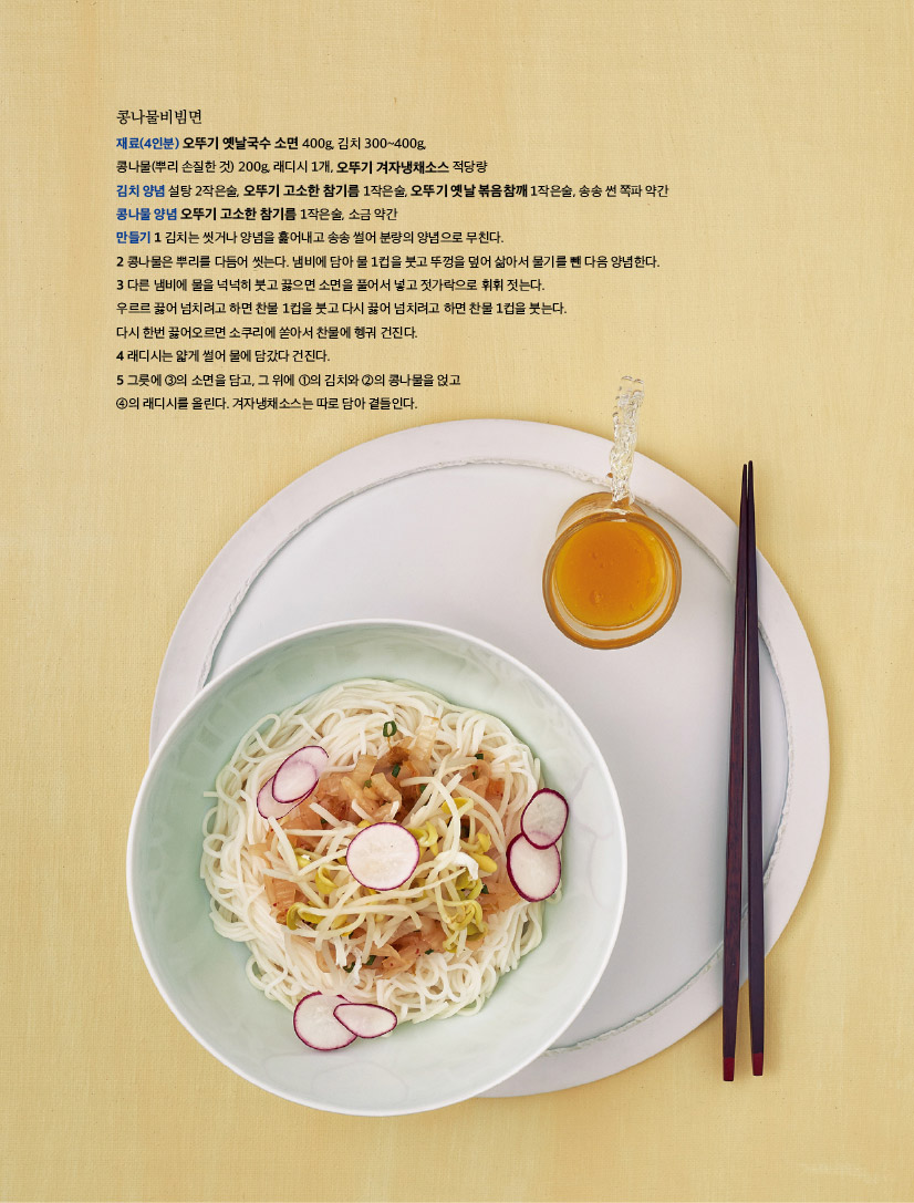 콩나물비빔면

재료(4인분) 오뚜기 옛날국수 소면 400g, 김치 300~400g,

콩나물(뿌리 손질한 것) 200g, 래디시 1개, 오뚜기 겨자냉채소스 적당량

김치 양념 설탕 2작은술, 오뚜기 고소한 참기름 1작은술, 오뚜기 옛날 볶음참깨 1작은술, 송송 썬 쪽파 약간

콩나물 양념 오뚜기 고소한 참기름 1작은술, 소금 약간

만들기 1 김치는 씻거나 양념을 훑어내고 송송 썰어 분량의 양념으로 무친다.

2 콩나물은 뿌리를 다듬어 씻는다. 냄비에 담아 물 1컵을 붓고 뚜껑을 덮어 삶아서 물기를 뺀 다음 양념한다.

3 다른 냄비에 물을 넉넉히 붓고 끓으면 소면을 풀어서 넣고 젓가락으로 휘휘 젓는다.

우르르 끓어 넘치려고 하면 찬물 1컵을 붓고 다시 끓어 넘치려고 하면 찬물 1컵을 붓는다.

다시 한번 끓어오르면 소쿠리에 쏟아서 찬물에 헹궈 건진다.

4 래디시는 얇게 썰어 물에 담갔다 건진다.

5 그릇에 ③의 소면을 담고, 그 위에 ①의 김치와 ②의 콩나물을 얹고

④의 래디시를 올린다. 겨자냉채소스는 따로 담아 곁들인다.