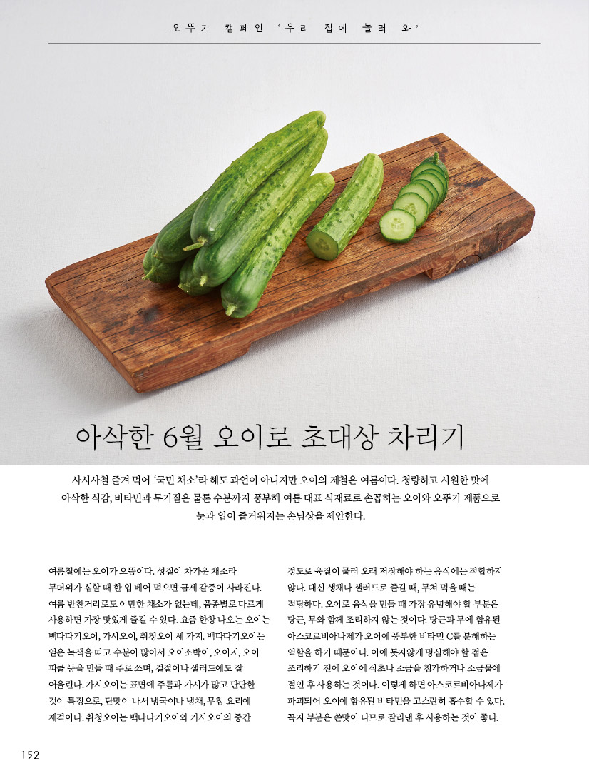 오뚜기 캠페인 '우리 집에 놀러 와'

아삭한 6월 오이로 초대상 차리기사시사철 즐겨 먹어 ‘국민 채소’라 해도 과언이 아니지만 오이의 제철은 여름이다. 청량하고 시원한 맛에 아삭한 식감, 비타민과 무기질은 물론 수분까지 풍부해 여름 대표 식재료로 손꼽히는 오이와 오뚜기 제품으로 눈과 입이 즐거워지는 손님상을 제안한다.



여름철에는 오이가 으뜸이다. 성질이 차가운 채소라 무더위가 심할 때 한 입 베어 먹으면 금세 갈증이 사라진다. 여름 반찬거리로도 이만한 채소가 없는데, 품종별로 다르게 사용하면 가장 맛있게 즐길 수 있다. 요즘 한창 나오는 오이는 백다다기오이, 가시오이, 취청오이 세 가지. 백다다기오이는 옅은 녹색을 띠고 수분이 많아서 오이소박이, 오이지, 오이 피클 등을 만들 때 주로 쓰며, 겉절이나 샐러드에도 잘 어울린다. 가시오이는 표면에 주름과 가시가 많고 단단한 것이 특징으로, 단맛이 나서 냉국이나 냉채, 무침 요리에 제격이다. 취청오이는 백다다기오이와 가시오이의 중간



정도로 육질이 물러 오래 저장해야 하는 음식에는 적합하지 않다. 대신 생채나 샐러드로 즐길 때, 무쳐 먹을 때는 적당하다. 오이로 음식을 만들 때 가장 유념해야 할 부분은 당근, 무와 함께 조리하지 않는 것이다. 당근과 무에 함유된 아스코르비아나제가 오이에 풍부한 비타민 C를 분해하는 역할을 하기 때문이다. 이에 못지않게 명심해야 할 점은 조리하기 전에 오이에 식초나 소금을 첨가하거나 소금물에 절인 후 사용하는 것이다. 이렇게 하면 아스코르비아나제가 파괴되어 오이에 함유된 비타민을 고스란히 흡수할 수 있다. 꼭지 부분은 쓴맛이 나므로 잘라낸 후 사용하는 것이 좋다.
