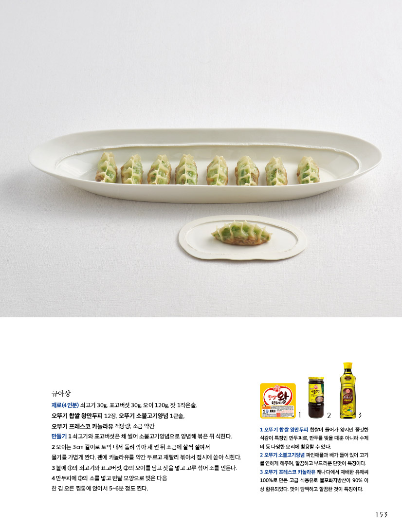 규아상

재료(4인분) 쇠고기 30g, 표고버섯 30g, 오이 120g, 잣 1작은술,

오뚜기 찹쌀 왕만두피 12장, 오뚜기 소불고기양념 1큰술,

오뚜기 프레스코 카놀라유 적당량, 소금 약간

만들기 1 쇠고기와 표고버섯은 채 썰어 소불고기양념으로 양념해 볶은 뒤 식힌다.

2 오이는 3cm 길이로 토막 내서 돌려 깎아 채 썬 뒤 소금에 살짝 절여서

물기를 가볍게 짠다. 팬에 카놀라유를 약간 두르고 재빨리 볶아서 접시에 쏟아 식힌다.

3 볼에 ①의 쇠고기와 표고버섯, ②의 오이를 담고 잣을 넣고 고루 섞어 소를 만든다.

4 만두피에 ③의 소를 넣고 반달 모양으로 빚은 다음

한 김 오른 찜통에 얹어서 5~6분 정도 찐다.



1 오뚜기 찹쌀 왕만두피 찹쌀이 들어가 얇지만 쫄깃한 식감이 특징인 만두피로, 만두를 빚을 때뿐 아니라 수제비 등 다양한 요리에 활용할 수 있다.

2 오뚜기 소불고기양념 파인애플과 배가 들어 있어 고기를 연하게 해주며, 깔끔하고 부드러운 단맛이 특징이다.

3 오뚜기 프레스코 카놀라유 캐나다에서 재배한 유채씨100%로 만든 고급 식용유로 불포화지방산이 90% 이상 함유되었다. 맛이 담백하고 깔끔한 것이 특징이다.
