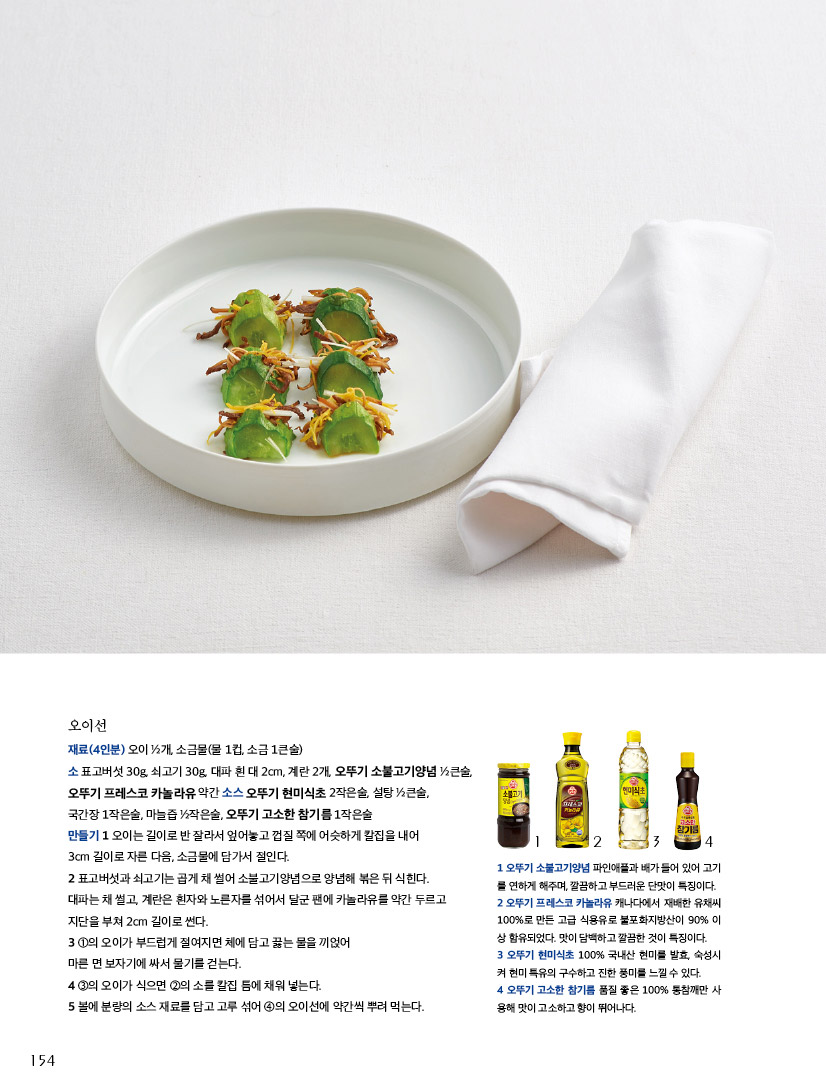 오이선

재료(4인분) 오이 ½개, 소금물(물 1컵, 소금 1큰술)소 표고버섯 30g, 쇠고기 30g, 대파 흰 대 2cm, 계란 2개, 오뚜기 소불고기양념 ½큰술, 오뚜기 프레스코 카놀라유 약간 소스 오뚜기 현미식초 2작은술, 설탕 ½큰술, 국간장 1작은술, 마늘즙 ½작은술, 오뚜기 고소한 참기름 1작은술만들기 1 오이는 길이로 반 잘라서 엎어놓고 껍질 쪽에 어슷하게 칼집을 내어 3cm 길이로 자른 다음, 소금물에 담가서 절인다.2 표고버섯과 쇠고기는 곱게 채 썰어 소불고기양념으로 양념해 볶은 뒤 식힌다. 대파는 채 썰고, 계란은 흰자와 노른자를 섞어서 달군 팬에 카놀라유를 약간 두르고 지단을 부쳐 2cm 길이로 썬다.3 ①의 오이가 부드럽게 절여지면 체에 담고 끓는 물을 끼얹어 마른 면 보자기에 싸서 물기를 걷는다.4 ③의 오이가 식으면 ②의 소를 칼집 틈에 채워 넣는다. 5 볼에 분량의 소스 재료를 담고 고루 섞어 ④의 오이선에 약간씩 뿌려 먹는다



1 오뚜기 소불고기양념 파인애플과 배가 들어 있어 고기를 연하게 해주며, 깔끔하고 부드러운 단맛이 특징이다. 

2 오뚜기 프레스코 카놀라유 캐나다에서 재배한 유채씨 100%로 만든 고급 식용유로 불포화지방산이 90% 이상 함유되었다. 맛이 담백하고 깔끔한 것이 특징이다. 

3 오뚜기 현미식초 100% 국내산 현미를 발효, 숙성시켜 현미 특유의 구수하고 진한 풍미를 느낄 수 있다. 

4 오뚜기 고소한 참기름 품질 좋은 100% 통참깨만 사용해 맛이 고소하고 향이 뛰어나다.