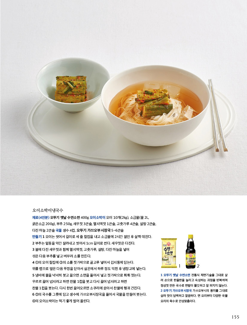 오이소박이냉국수

재료(4인분) 오뚜기 옛날 수연소면 400g 오이소박이 오이 10개(2kg), 소금물(물 2L,

굵은소금 200g), 부추 250g, 새우젓 3큰술, 멸치액젓 1큰술, 고춧가루 4큰술, 설탕 2큰술,

다진 마늘 2큰술 국물 생수 4컵, 오뚜기 가쓰오부시장국 5~6큰술

만들기 

1 오이는 씻어서 길이로 세 줄 칼집을 내고 소금물에 2시간 절인 후 살짝 데친다.

2 부추는 밑동을 약간 잘라내고 씻어서 1cm 길이로 썬다. 새우젓은 다진다.

3 볼에 다진 새우젓과 함께 멸치액젓, 고춧가루, 설탕, 다진 마늘을 넣어섞은 다음 부추를 넣고 버무려 소를 만든다.

4 ①의 오이 칼집에 ③의 소를 젓가락으로 골고루 넣어서 김치통에 담는다.위를 랩으로 덮은 다음 뚜껑을 닫아서 실온에서 하루 정도 익힌 후 냉장고에 넣는다.

5 냄비에 물을 넉넉히 붓고 끓으면 소면을 풀어서 넣고 젓가락으로 휘휘 젓는다.우르르 끓어 넘치려고 하면 찬물 1컵을 붓고 다시 끓어 넘치려고 하면 찬물 1컵을 붓는다. 다시 한번 끓어오르면 소쿠리에 쏟아서 찬물에 헹궈 건진다.

6 ⑤의 국수를 그릇에 담고 생수에 가쓰오부시장국을 풀어서 국물을 만들어 붓는다.

④의 오이소박이는 먹기 좋게 썰어 올린다.



1 오뚜기 옛날 수연소면 전통식 제면기술을 그대로 살려 손으로 한올한올 늘리고 숙성하는 과정을 반복하며 정성껏 만든 국수로 면발이 쫄깃하고 잘 퍼지지 않는다.

2 오뚜기 가쓰오부시장국 가쓰오부시의 풍미를 그대로 살려 맛이 담백하고 깔끔하다. 면 요리부터 다양한 국물 요리의 육수로 안성맞춤이다.