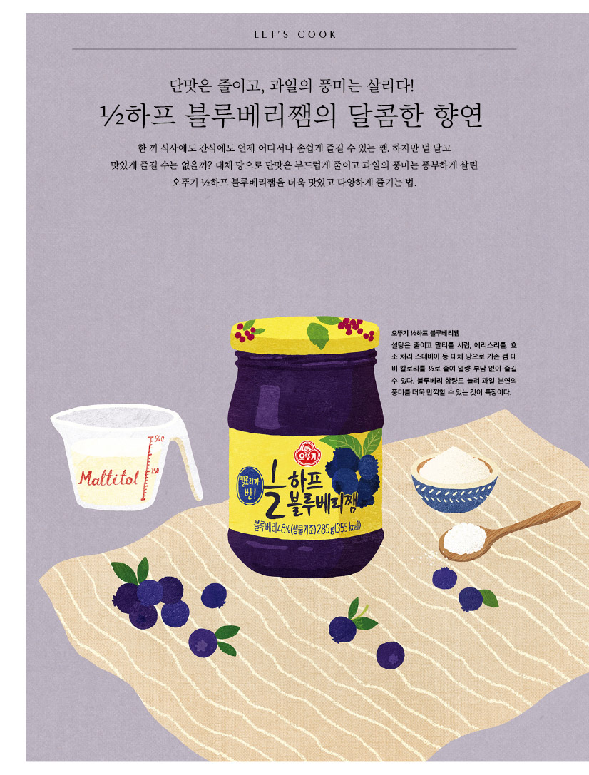 LET'S COOK

단맛은 줄이고, 과일의 풍미는 살리다! 

½하프 블루베리쨈의 달콤한 향연 

한 끼 식사에도 간식에도 언제 어디서나 손쉽게 즐길 수 있는 쨈. 하지만 덜 달고 맛있게 즐길 수는 없을까? 대체 당으로 단맛은 부드럽게 줄이고 과일의 풍미는 풍부하게 살린 오뚜기 ½하프 블루베리쨈을 더욱 맛있고 다양하게 즐기는 법. 



오뚜기 ½하프 블루베리쨈 설탕은 줄이고 말티톨 시럽, 에리스리톨, 효 소 처리 스테비아 등 대체 당으로 기존 쨈 대 비 칼로리를 ½로 줄여 열량 부담 없이 즐길 수 있다. 블루베리 함량도 늘려 과일 본연의 풍미를 더욱 만끽할 수 있는 것이 특징이다. 