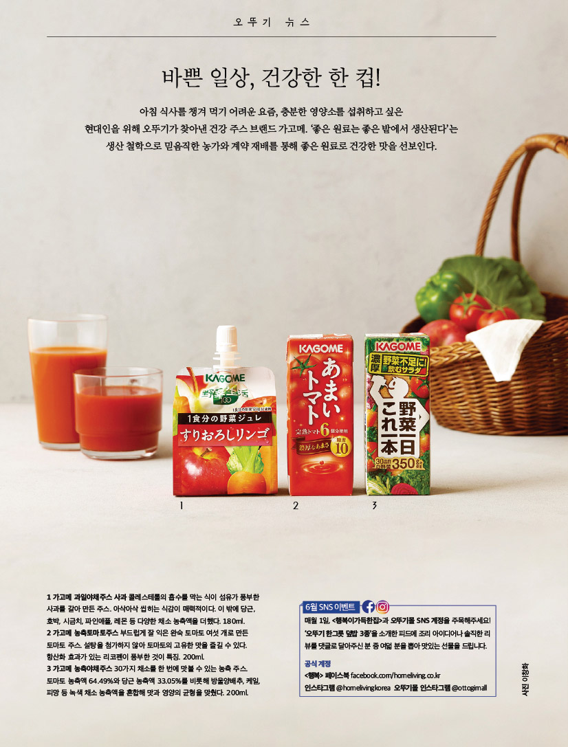 오뚜기 뉴스

ottogimall바쁜 일상, 건강한 한 컵!

뉴스아침 식사를 챙겨 먹기 어려운 요즘, 충분한 영양소를 섭취하고 싶은 현대인을 위해 오뚜기가 찾아낸 건강 주스 브랜드 가고메. ‘좋은 원료는 좋은 밭에서 생산된다’는 생산 철학으로 믿음직한 농가와 계약 재배를 통해 좋은 원료로 건강한 맛을 선보인다.



1 가고메 과일야채주스 사과 콜레스테롤의 흡수를 막는 식이 섬유가 풍부한 사과를 갈아 만든 주스. 아삭아삭 씹히는 식감이 매력적이다. 이 밖에 당근, 호박, 시금치, 파인애플, 레몬 등 다양한 채소 농축액을 더했다. 180ml.2 가고메 농축토마토주스 부드럽게 잘 익은 완숙 토마토 여섯 개로 만든 토마토 주스. 설탕을 첨가하지 않아 토마토의 고유한 맛을 즐길 수 있다. 항산화 효과가 있는 리코펜이 풍부한 것이 특징. 200ml.3 가고메 농축야채주스 30가지 채소를 한 번에 맛볼 수 있는 농축 주스. 토마토 농축액 64.49%와 당근 농축액 33.05%를 비롯해 방울양배추, 케일, 피망 등 녹색 채소 농축액을 혼합해 맛과 영양의 균형을 맞췄다. 200ml.


6월 SNS이벤트
매월 1일, &lt;행복이가득한집&gt;과 오뚜기몰 SNS 계정을 주목해주세요! ‘오뚜기 한그릇 덮밥 3종’을 소개한 피드에 조리 아이디어나 솔직한 리뷰를 댓글로 달아주신 분 중 여덟 분을 뽑아 맛있는 선물을 드립니다. 공식 계정 &lt;행복&gt; 페이스북 facebook.com/homeliving.co.kr 인스타그램 @homelivingkorea 오뚜기몰 인스타그램 @ottogimall바쁜