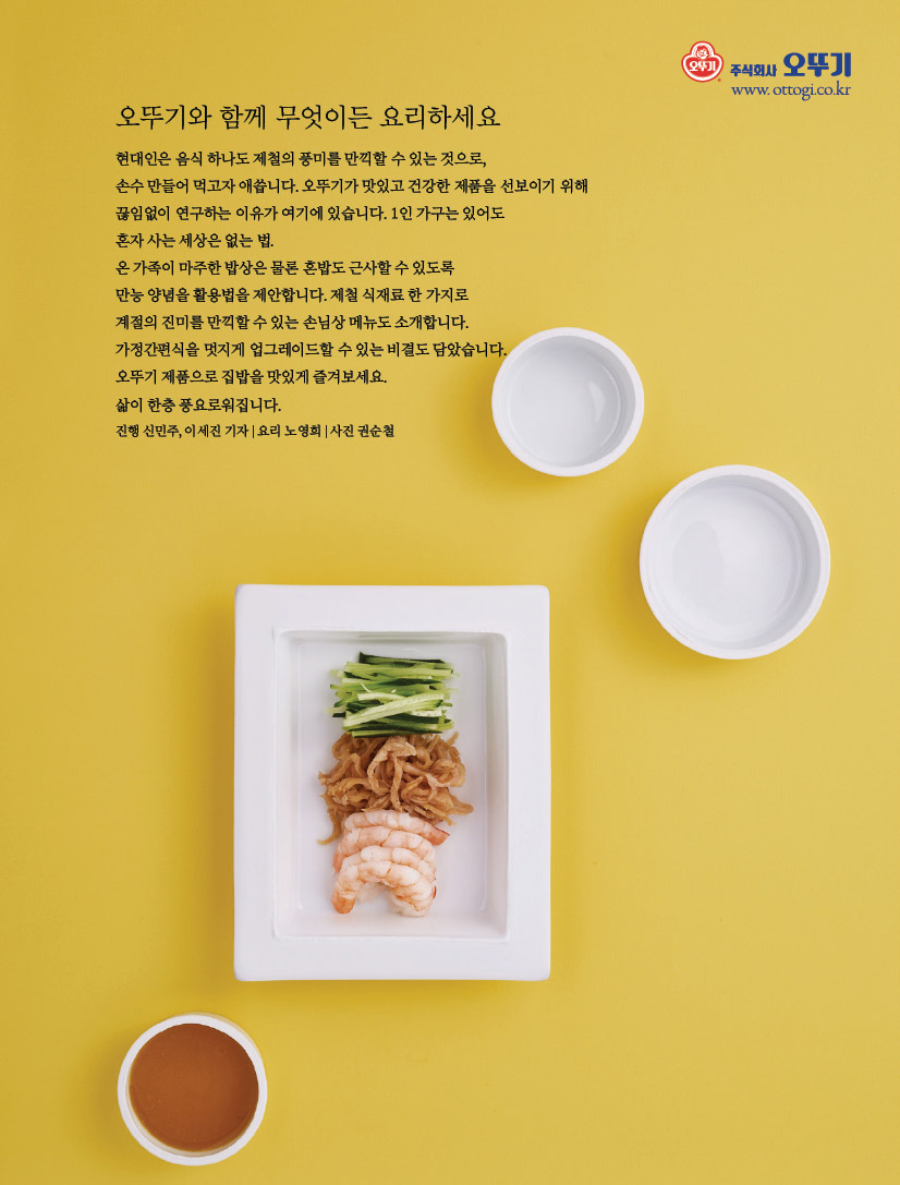 오뚜기와 함께 무엇이든 요리하세요현대인은 음식 하나도 제철의 풍미를 만끽할 수 있는 것으로, 손수 만들어 먹고자 애씁니다. 오뚜기가 맛있고 건강한 제품을 선보이기 위해 끊임없이 연구하는 이유가 여기에 있습니다. 1인 가구는 있어도 혼자 사는 세상은 없는 법. 온 가족이 마주한 밥상은 물론 혼밥도 근사할 수 있도록 만능 양념을 활용법을 제안합니다. 제철 식재료 한 가지로 계절의 진미를 만끽할 수 있는 손님상 메뉴도 소개합니다. 가정간편식을 멋지게 업그레이드할 수 있는 비결도 담았습니다. 오뚜기 제품으로 집밥을 맛있게 즐겨보세요. 삶이 한층 풍요로워집니다. 진행 신민주, 이세진 기자 | 요리 노영희 | 사진 권순철