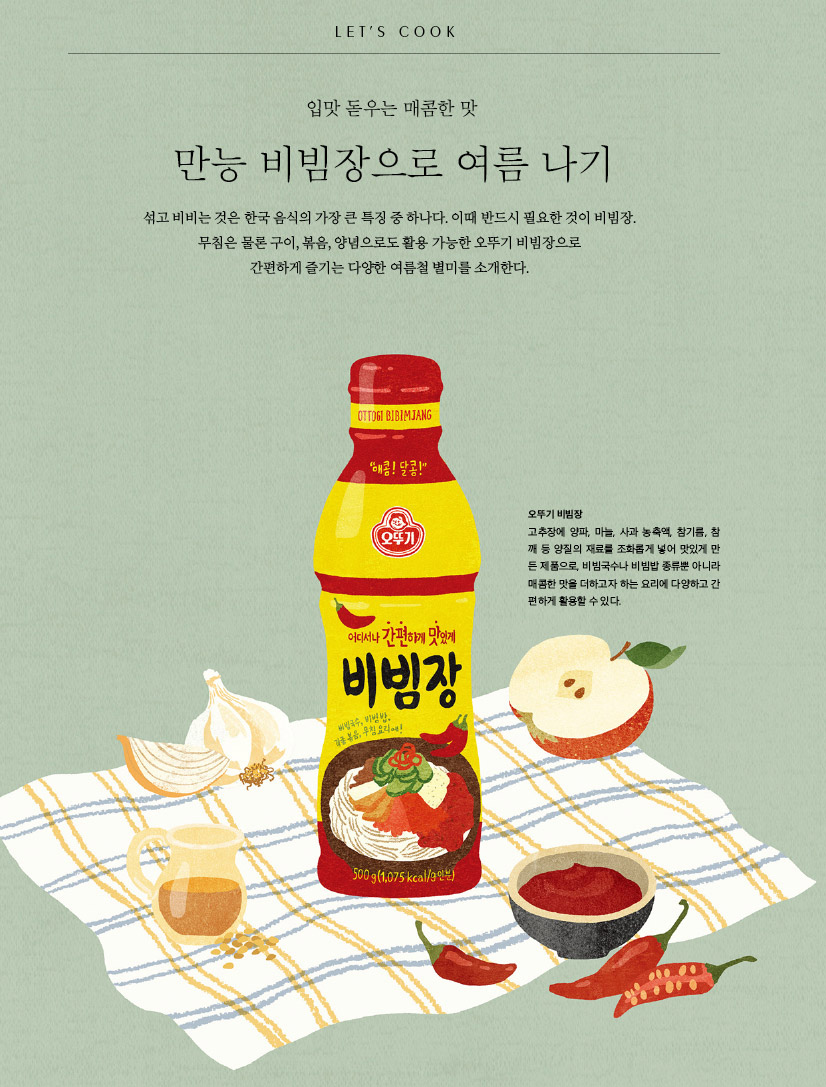 LET’S COOK

입맛 돋우는 매콤한 맛만능 비빔장으로 여름 나기

섞고 비비는 것은 한국 음식의 가장 큰 특징 중 하나다. 이때 반드시 필요한 것이 비빔장. 무침은 물론 구이, 볶음, 양념으로도 활용 가능한 오뚜기 비빔장으로 간편하게 즐기는 다양한 여름철 별미를 소개한다.



오뚜기 비빔장

고추장에 양파, 마늘, 사과 농축액, 참기름, 참깨 등 양질의 재료를 조화롭게 넣어 맛있게 만든 제품으로, 비빔국수나 비빔밥 종류뿐 아니라 매콤한 맛을 더하고자 하는 요리에 다양하고 간편하게 활용할 수 있다.