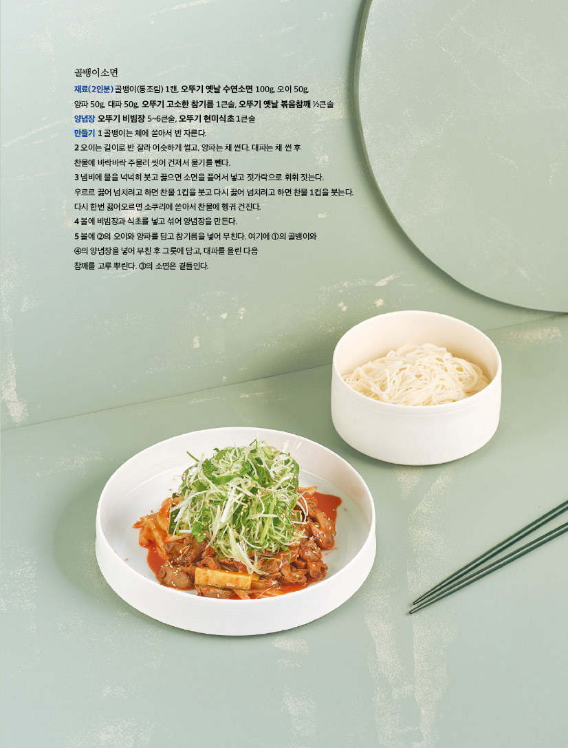 골뱅이소면

재료(2인분) 골뱅이(통조림) 1캔, 오뚜기 옛날 수연소면 100g, 오이 50g,

양파 50g, 대파 50g, 오뚜기 고소한 참기름 1큰술, 오뚜기 옛날 볶음참깨 ½큰술

양념장 오뚜기 비빔장 5~6큰술, 오뚜기 현미식초 1큰술



만들기 

1 골뱅이는 체에 쏟아서 반 자른다.

2 오이는 길이로 반 잘라 어슷하게 썰고, 양파는 채 썬다. 대파는 채 썬 후 찬물에 바락바락 주물러 씻어 건져서 물기를 뺀다.

3 냄비에 물을 넉넉히 붓고 끓으면 소면을 풀어서 넣고 젓가락으로 휘휘 젓는다. 우르르 끓어 넘치려고 하면 찬물 1컵을 붓고 다시 끓어 넘치려고 하면 찬물 1컵을 붓는다. 다시 한번 끓어오르면 소쿠리에 쏟아서 찬물에 헹궈 건진다.

4 볼에 비빔장과 식초를 넣고 섞어 양념장을 만든다.

5 볼에 ②의 오이와 양파를 담고 참기름을 넣어 무친다. 여기에 ①의 골뱅이와 ④의 양념장을 넣어 무친 후 그릇에 담고, 대파를 올린 다음 참깨를 고루 뿌린다. ③의 소면은 곁들인다.

