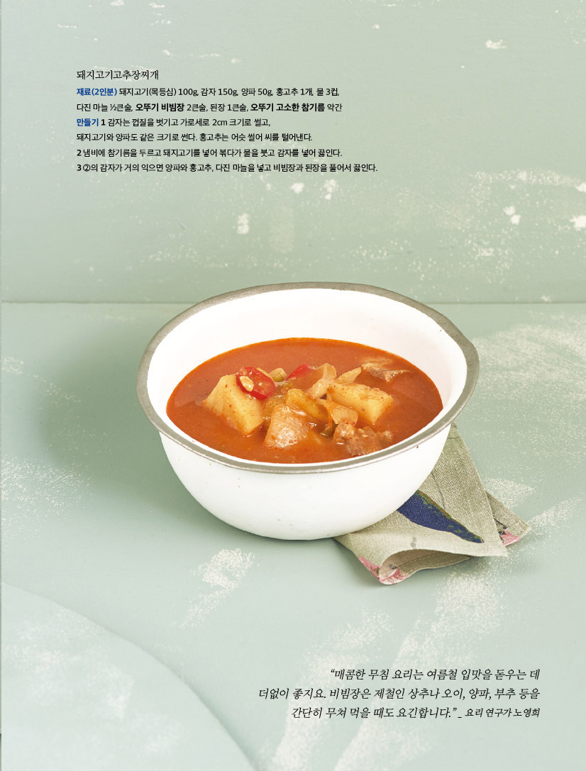 돼지고기고추장찌개

재료(2인분) 돼지고기(목등심) 100g, 감자 150g, 양파 50g, 홍고추 1개, 물 3컵,

다진 마늘 ½큰술, 오뚜기 비빔장 2큰술, 된장 1큰술, 오뚜기 고소한 참기름 약간

만들기 

1 감자는 껍질을 벗기고 가로세로 2cm 크기로 썰고, 돼지고기와 양파도 같은 크기로 썬다. 홍고추는 어슷 썰어 씨를 털어낸다.

2 냄비에 참기름을 두르고 돼지고기를 넣어 볶다가 물을 붓고 감자를 넣어 끓인다.

3 ②의 감자가 거의 익으면 양파와 홍고추, 다진 마늘을 넣고 비빔장과 된장을 풀어서 끓인다.



“매콤한 무침 요리는 여름철 입맛을 돋우는 데

더없이 좋지요. 비빔장은 제철인 상추나 오이, 양파, 부추 등을

간단히 무쳐 먹을 때도 요긴합니다.” _ 요리 연구가 노영희