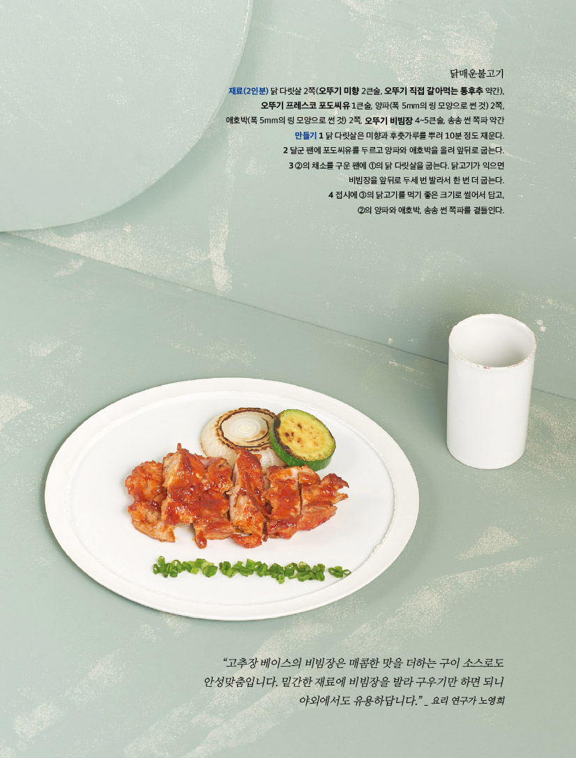 닭매운불고기

재료(2인분) 닭 다릿살 2쪽(오뚜기 미향 2큰술, 오뚜기 직접 갈아먹는 통후추 약간), 오뚜기 프레스코 포도씨유 1큰술, 양파(폭 5mm의 링 모양으로 썬 것) 2쪽, 애호박(폭 5mm의 링 모양으로 썬 것) 2쪽, 오뚜기 비빔장 4~5큰술, 송송 썬 쪽파 약간

만들기 

1 닭 다릿살은 미향과 후춧가루를 뿌려 10분 정도 재운다.

2 달군 팬에 포도씨유를 두르고 양파와 애호박을 올려 앞뒤로 굽는다. 

3 ②의 채소를 구운 팬에 ①의 닭 다릿살을 굽는다. 닭고기가 익으면 비빔장을 앞뒤로 두세 번 발라서 한 번 더 굽는다.

4 접시에 ③의 닭고기를 먹기 좋은 크기로 썰어서 담고, ②의 양파와 애호박, 송송 썬 쪽파를 곁들인다.



“고추장 베이스의 비빔장은 매콤한 맛을 더하는 구이 소스로도 안성맞춤입니다. 밑간한 재료에 비빔장을 발라 구우기만 하면 되니 야외에서도 유용하답니다.” _ 요리 연구가 노영희