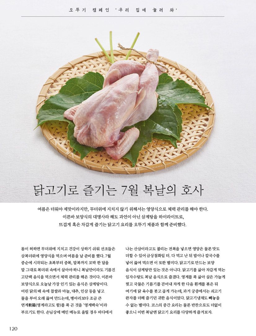 오뚜기 옛날 볶음참깨 엄선한 100% 통참깨를 깨끗이

세척한 뒤 일정한 온도에서 알맞게 볶아 맛과 향이 일품이다.



닭고기냉채

재료(4인분) 닭고기 200g, 무 100g(오뚜기 현미식초 1큰술, 설탕 ½큰술, 소금 약간), 배 100g 드레싱 오뚜기 겨자냉채소스 2큰술, 오뚜기 현미식초 1큰술, 오뚜기 벌꿀아카시아 ½큰술, 잣가루 2큰술

만들기 

1 닭고기는 삶아서 식혀 껍질을 벗기고 살만 가늘게 찢는다.

2 무는 채 썰어서 식초와 설탕, 소금을 섞은 것에 절였다가 물기를 짠다. 배는 채 썬다.

3 볼에 분량의 드레싱 재료를 모두 넣고 고루 섞는다. 4 접시에 ①의 닭고기와 ②의 무채와 배채를 담고 ③의 드레싱을 뿌린다.



1 오뚜기 현미식초 100% 국내산 현미를 발효, 숙성시켜 현미 특유의 구수하고 진한 풍미를 느낄 수 있다. 

2 오뚜기 겨자냉채소스 겨자분에 강황분을 더해 특유의 노란색이 특징이며, 알싸한 겨자와 새콤한 식초의 맛과 향이 조화로워 냉채는 물론 샐러드, 무침류의 양념으로도 손색없다. 

3 오뚜기 벌꿀아카시아 HACCP 인증을 받은 우수 제품으로, 아카시아 향이 그윽하며 색이 맑고 투명해 1등급 판정을 받은 꿀이다.

