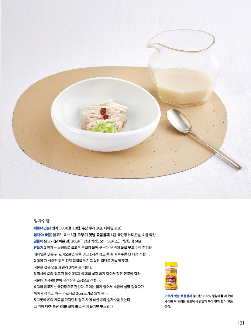 임자수탕

재료(4인분) 영계 500g(물 10컵, 수삼 뿌리 10g, 대파잎 20g) 임자수(국물) 닭고기 육수 3컵, 오뚜기 옛날 볶음참깨 1컵, 국간장 ½작은술, 소금 약간 곁들이 닭고기(살 바른 것) 200g(국간장 약간), 오이 50g(소금 약간), 배 50g

만들기 

1 영계는 소금으로 골고루 문질러 물에 씻는다. 냄비에 물을 붓고 수삼 뿌리와 대파잎을 넣은 뒤 끓어오르면 닭을 넣고 1시간 정도 푹 끓여 육수를 낸 다음 식힌다.

2 ①이 다 식으면 닭은 건져 껍질을 벗기고 살만 결대로 가늘게 찢고, 국물은 젖은 면포에 걸러 3컵을 준비한다.

3 믹서에 ②의 닭고기 육수 3컵과 참깨를 넣고 곱게 갈아서 젖은 면포에 걸러 국물(임자수)만 받아 국간장과 소금으로 간한다.

4 ②의 닭고기는 국간장으로 간한다. 오이는 얇게 썰어서 소금에 살짝 절였다가 볶아서 식히고, 배는 가로세로 2cm 크기로 얇게 썬다.

5 그릇에 ④의 재료를 가지런히 담고 차게 식힌 ③의 임자수를 붓는다. 그 위에 대추(분량 외)를 모양 틀로 찍어 올리면 멋스럽다.