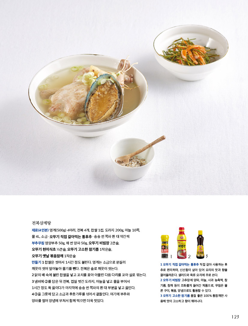 전복삼계탕

재료(4인분) 영계(500g) 4마리, 전복 4개, 찹쌀 1컵, 도라지 200g, 마늘 10쪽, 물 4L, 소금ㆍ오뚜기 직접 갈아먹는 통후추ㆍ송송 썬 쪽파 흰 대 약간씩 부추무침 영양부추 50g, 채 썬 양파 50g, 오뚜기 비빔장 2큰술,

오뚜기 현미식초 ½큰술, 오뚜기 고소한 참기름 1작은술, 오뚜기 옛날 볶음참깨 1작은술



만들기

1 찹쌀은 씻어서 1시간 정도 불린다. 영계는 소금으로 문질러 깨끗이 씻어 엎어놓아 물기를 뺀다. 전복은 솔로 깨끗이 씻는다.

2 닭의 배 속에 불린 찹쌀을 넣고 꼬치를 꽂아 아물린 다음 다리를 꼬아 실로 묶는다.

3 냄비에 ②를 담은 뒤 전복, 껍질 벗긴 도라지, 마늘을 넣고 물을 부어서 1시간 정도 푹 끓이다가 마지막에 송송 썬 쪽파의 흰 대 부분을 넣고 끓인다.

4 ③을 그릇에 담고 소금과 후춧가루를 섞어서 곁들인다. 여기에 부추와 양파를 썰어 양념에 무쳐서 함께 먹으면 더욱 맛있다.



1 오뚜기 직접 갈아먹는 통후추 직접 갈아 사용하는 후추로 편리하며, 신선함이 살아 있어 요리의 맛과 향을 끌어올려준다. 샐러드와 육류 요리에 주로 쓴다.

2 오뚜기 비빔장 고추장에 양파, 마늘, 사과 농축액, 참기름, 참깨 등이 조화롭게 들어간 제품으로, 무침은 물론 구이, 볶음, 양념으로도 활용할 수 있다.

3 오뚜기 고소한 참기름 품질 좋은 100% 통참깨만 사용해 맛이 고소하고 향이 뛰어나다.