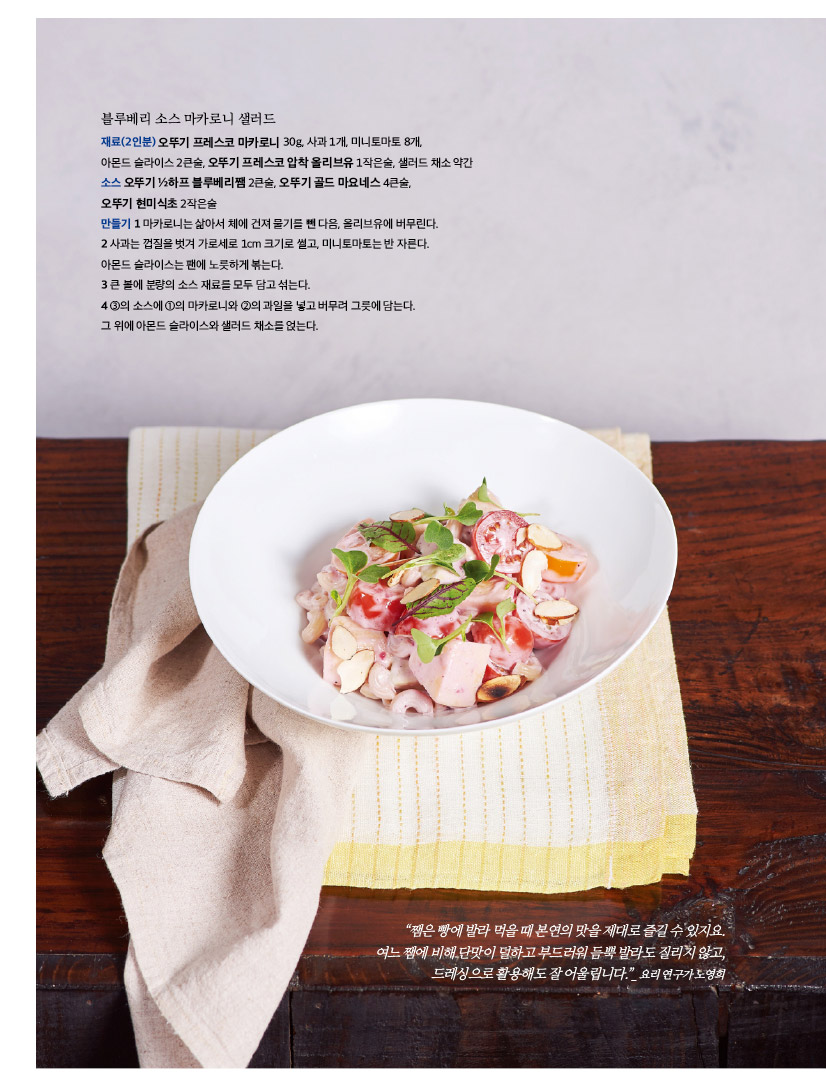 블루베리 소스 마카로니 샐러드

재료(2인분) 오뚜기 프레스코 마카로니 30g, 사과 1개, 미니토마토 8개, 아몬드 슬라이스 2큰술, 오뚜기 프레스코 압착 올리브유 1작은술, 샐러드 채소 약간 소스 오뚜기 ½하프 블루베리쨈 2큰술, 오뚜기 골드 마요네스 4큰술, 오뚜기 현미식초 2작은술 만들기 1 마카로니는 삶아서 체에 건져 물기를 뺀 다음, 올리브유에 버무린다. 2 사과는 껍질을 벗겨 가로세로 1cm 크기로 썰고, 미니토마토는 반 자른다. 아몬드 슬라이스는 팬에 노릇하게 볶는다. 3 큰 볼에 분량의 소스 재료를 모두 담고 섞는다. 4 ③의 소스에 ①의 마카로니와 ②의 과일을 넣고 버무려 그릇에 담는다. 그 위에 아몬드 슬라이스와 샐러드 채소를 얹는다.



“쨈은 빵에 발라 먹을 때 본연의 맛을 제대로 즐길 수 있지요. 여느 쨈에 비해 단맛이 덜하고 부드러워 듬뿍 발라도 질리지 않고, 드레싱으로 활용해도 잘 어울립니다.”_ 요리 연구가 노영희 