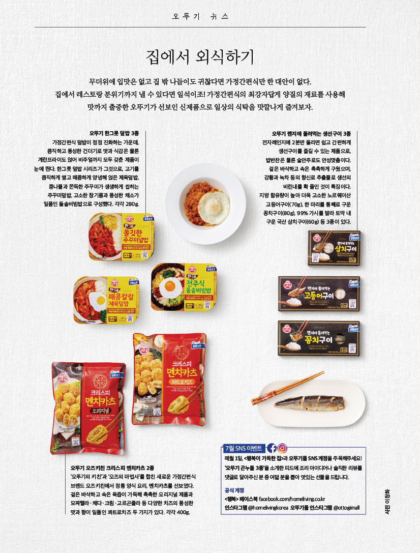 집에서 외식하기무더위에 입맛은 없고 집 밖 나들이도 귀찮다면 가정간편식만 한 대안이 없다. 집에서 레스토랑 분위기까지 낼 수 있다면 일석이조! 가정간편식의 최강자답게 양질의 재료를 사용해 맛까지 출중한 오뚜기가 선보인 신제품으로 일상의 식탁을 맛깔나게 즐겨보자.



ottogimall오뚜기 한그릇 덮밥 3종가정간편식 덮밥이 점점 진화하는 가운데, 큼직하고 풍성한 건더기로 맛과 식감은 물론 계란프라이도 얹어 비주얼까지 모두 갖춘 제품이 눈에 띈다. 한그릇 덮밥 시리즈가 그것으로, 고기를 큼직하게 썰고 매콤하게 양념해 얹은 제육덮밥, 콩나물과 쫀득한 주꾸미가 생생하게 씹히는 주꾸미덮밥, 고소한 참기름과 풍성한 채소가 일품인 돌솥비빔밥으로 구성했다. 각각 280g.



오뚜기 렌지에 돌려먹는 생선구이 3종전자레인지에 2분만 돌리면 쉽고 간편하게 생선구이를 즐길 수 있는 제품으로, 밥반찬은 물론 술안주로도 안성맞춤이다. 겉은 바삭하고 속은 촉촉하게 구웠으며, 강황과 녹차 등의 향신료 추출물로 생선의 비린내를 확 줄인 것이 특징이다. 지방 함유량이 높아 더욱 고소한 노르웨이산 고등어구이(70g), 한 마리를 통째로 구운 꽁치구이(80g), 99% 가시를 발라 토막 내 구운 국산 삼치구이(60g) 등 3종이 있다



이창화오뚜기 오즈키친 크리스피 멘치카츠 2종‘오뚜기의 키친’과 ‘오즈의 마법사’를 합친 새로운 가정간편식 브랜드 오즈키친에서 정통 양식 요리, 멘치카츠를 선보였다. 겉은 바삭하고 속은 육즙이 가득해 촉촉한 오리지널 제품과 모짜렐라ㆍ체다ㆍ크림ㆍ고르곤졸라 등 다양한 치즈의 풍성한 맛과 향이 일품인 콰트로치즈 두 가지가 있다. 각각 400g.



7월 SNS 이벤트 매월 1일, 

&lt;행복이 가득한 집&gt;과 오뚜기몰 SNS 계정을 주목해주세요! ‘오뚜기 곤누들 3종’을 소개한 피드에 조리 아이디어나 솔직한 리뷰를 댓글로 달아주신 분 중 여덟 분을 뽑아 맛있는 선물을 드립니다. 공식 계정 &lt;행복&gt; 페이스북 facebook.com/homeliving.co.kr 인스타그램 @homelivingkorea 오뚜기몰 인스타그램 @ottogimall오뚜기

