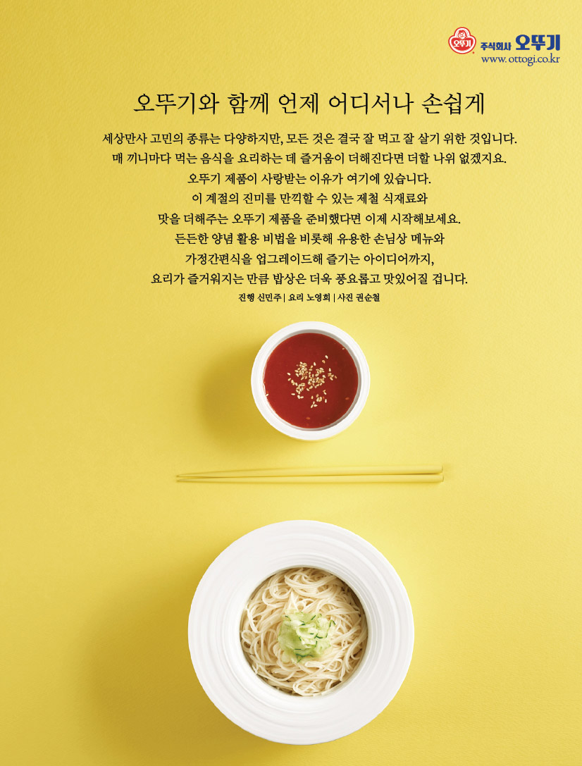 오뚜기와 함께 언제 어디서나 손쉽게세상만사 고민의 종류는 다양하지만, 모든 것은 결국 잘 먹고 잘 살기 위한 것입니다. 매 끼니마다 먹는 음식을 요리하는 데 즐거움이 더해진다면 더할 나위 없겠지요. 오뚜기 제품이 사랑받는 이유가 여기에 있습니다. 이 계절의 진미를 만끽할 수 있는 제철 식재료와 맛을 더해주는 오뚜기 제품을 준비했다면 이제 시작해보세요. 든든한 양념 활용 비법을 비롯해 유용한 손님상 메뉴와 가정간편식을 업그레이드해 즐기는 아이디어까지, 요리가 즐거워지는 만큼 밥상은 더욱 풍요롭고 맛있어질 겁니다.진행 신민주 | 요리 노영희 | 사진 권순철


