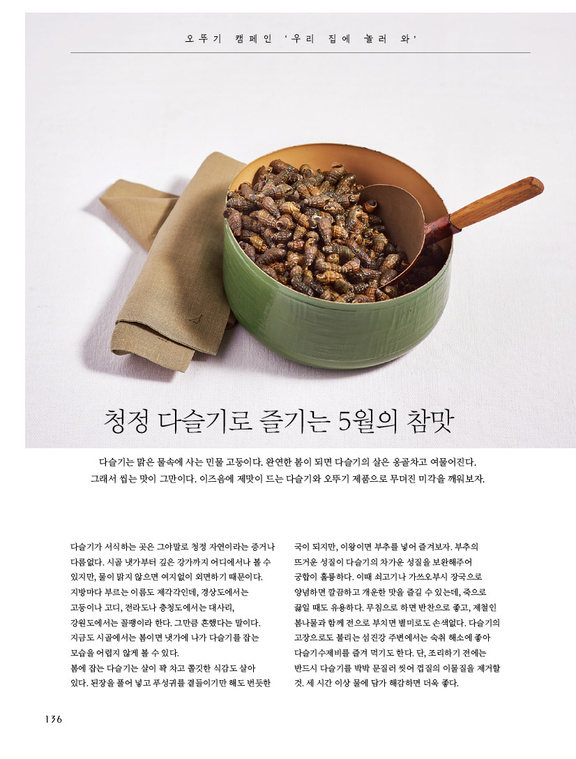 오 뚜 기 캠 페 인 ‘ 우 리 집 에 놀 러 와 ’ 

청정 다슬기로 즐기는 5월의 참맛 다슬기는 맑은 물속에 사는 민물 고둥이다. 완연한 봄이 되면 다슬기의 살은 옹골차고 여물어진다. 그래서 씹는 맛이 그만이다. 이즈음에 제맛이 드는 다슬기와 오뚜기 제품으로 무뎌진 미각을 깨워보자. 



다슬기가 서식하는 곳은 그야말로 청정 자연이라는 증거나 다름없다. 시골 냇가부터 깊은 강가까지 어디에서나 볼 수 있지만, 물이 맑지 않으면 여지없이 외면하기 때문이다. 지방마다 부르는 이름도 제각각인데, 경상도에서는 고둥이나 고디, 전라도나 충청도에서는 대사리, 강원도에서는 꼴팽이라 한다. 그만큼 흔했다는 말이다. 지금도 시골에서는 봄이면 냇가에 나가 다슬기를 잡는 모습을 어렵지 않게 볼 수 있다. 봄에 잡는 다슬기는 살이 꽉 차고 쫄깃한 식감도 살아 있다. 된장을 풀어 넣고 푸성귀를 곁들이기만 해도 번듯한 국이 되지만, 이왕이면 부추를 넣어 즐겨보자. 부추의 뜨거운 성질이 다슬기의 차가운 성질을 보완해주어 궁합이 훌륭하다. 이때 쇠고기나 가쓰오부시 장국으로 양념하면 깔끔하고 개운한 맛을 즐길 수 있는데, 죽으로 끓일 때도 유용하다. 무침으로 하면 반찬으로 좋고, 제철인 봄나물과 함께 전으로 부치면 별미로도 손색없다. 다슬기의 고장으로도 불리는 섬진강 주변에서는 숙취 해소에 좋아 다슬기수제비를 즐겨 먹기도 한다. 단, 조리하기 전에는 반드시 다슬기를 박박 문질러 씻어 껍질의 이물질을 제거할 것. 세 시간 이상 물에 담가 해감하면 더욱 좋다. 