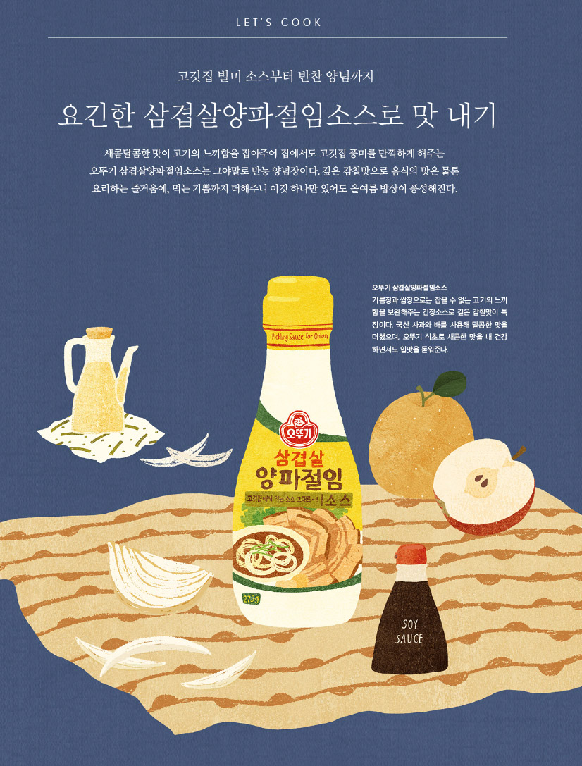 LET’S COOK

고깃집 별미 소스부터 반찬 양념까지

요긴한 삼겹살양파절임소스로 맛 내기



새콤달콤한 맛이 고기의 느끼함을 잡아주어 집에서도 고깃집 풍미를 만끽하게 해주는 오뚜기 삼겹살양파절임소스는 그야말로 만능 양념장이다. 깊은 감칠맛으로 음식의 맛은 물론 요리하는 즐거움에, 먹는 기쁨까지 더해주니 이것 하나만 있어도 올여름 밥상이 풍성해진다.



오뚜기 삼겹살양파절임소스

기름장과 쌈장으로는 잡을 수 없는 고기의 느끼 함을 보완해주는 간장소스로 깊은 감칠맛이 특 징이다. 국산 사과와 배를 사용해 달콤한 맛을 더했으며, 오뚜기 식초로 새콤한 맛을 내 건강 하면서도 입맛을 돋워준다.
