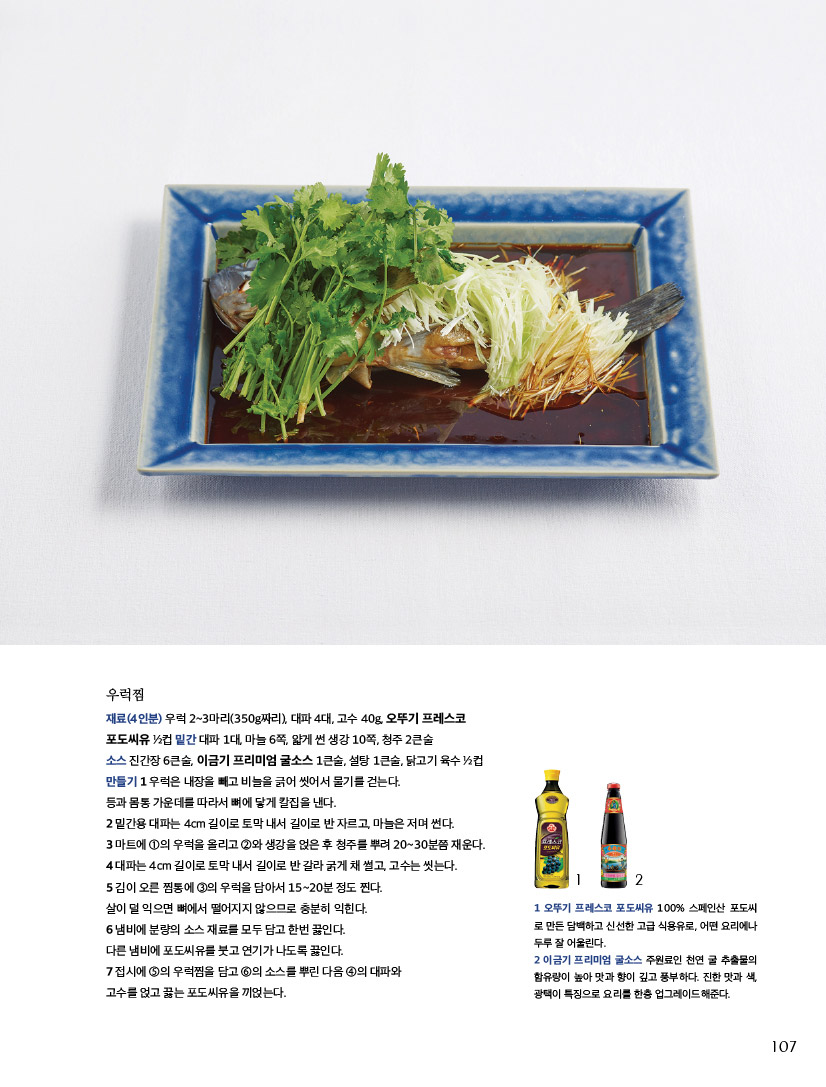 우럭찜

재료(4인분) 우럭 2~3마리(350g짜리), 대파 4대, 고수 40g, 오뚜기 프레스코 포도씨유 1?2컵 밑간 대파 1대, 마늘 6쪽, 얇게 썬 생강 10쪽, 청주 2큰술

소스 진간장 6큰술, 이금기 프리미엄 굴소스 1큰술, 설탕 1큰술, 닭고기 육수 1?2컵 만들기 1 우럭은 내장을 빼고 비늘을 긁어 씻어서 물기를 걷는다.

등과 몸통 가운데를 따라서 뼈에 닿게 칼집을 낸다.

2 밑간용 대파는 4cm 길이로 토막 내서 길이로 반 자르고, 마늘은 저며 썬다.

3 마트에 1의 우럭을 올리고 2와 생강을 얹은 후 청주를 뿌려 20~30분쯤 재운다. 4 대파는 4cm 길이로 토막 내서 길이로 반 갈라 굵게 채 썰고, 고수는 씻는다.

5 김이 오른 찜통에 3의 우럭을 담아서 15~20분 정도 찐다.

살이 덜 익으면 뼈에서 떨어지지 않으므로 충분히 익힌다.

6 냄비에 분량의 소스 재료를 모두 담고 한번 끓인다.

다른 냄비에 포도씨유를 붓고 연기가 나도록 끓인다.

7 접시에 5의 우럭찜을 담고 6의 소스를 뿌린 다음 4의 대파와

고수를 얹고 끓는 포도씨유을 끼얹는다.



1 오뚜기 프레스코 포도씨유 100% 스페인산 포도씨 로 만든 담백하고 신선한 고급 식용유로, 어떤 요리에나 두루 잘 어울린다.

2 이금기 프리미엄 굴소스 주원료인 천연 굴 추출물의 함유량이 높아 맛과 향이 깊고 풍부하다. 진한 맛과 색, 광택이 특징으로 요리LET’S TRY를 한층 업그레이드해준다.

