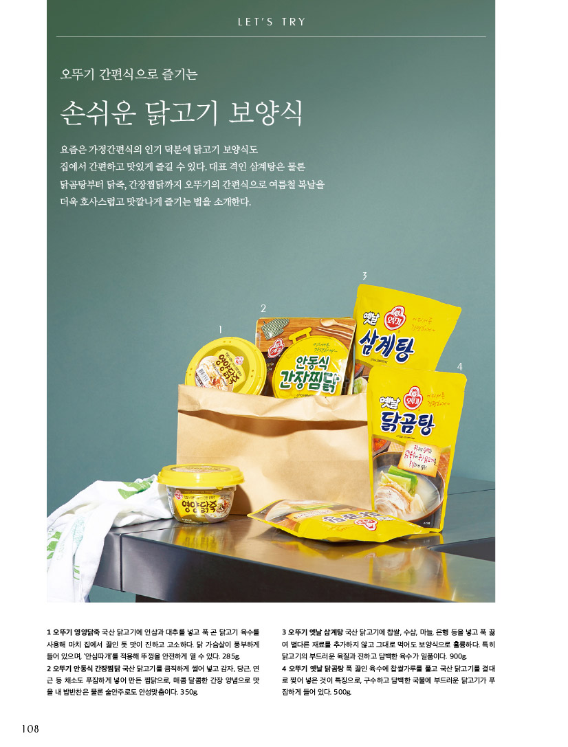 LET’S TRY

오뚜기 간편식으로 즐기는

손쉬운 닭고기 보양식

요즘은 가정간편식의 인기 덕분에 닭고기 보양식도

집에서 간편하고 맛있게 즐길 수 있다. 대표 격인 삼계탕은 물론 닭곰탕부터 닭죽, 간장찜닭까지 오뚜기의 간편식으로 여름철 복날을 더욱 호사스럽고 맛깔나게 즐기는 법을 소개한다.





1 오뚜기 영양닭죽 국산 닭고기에 인삼과 대추를 넣고 푹 곤 닭고기 육수를 사용해 마치 집에서 끓인 듯 맛이 진하고 고소하다. 닭 가슴살이 풍부하게 들어 있으며, ‘안심따개’를 적용해 뚜껑을 안전하게 열 수 있다. 285g.

2 오뚜기 안동식 간장찜닭 국산 닭고기를 큼직하게 썰어 넣고 감자, 당근, 연 근 등 채소도 푸짐하게 넣어 만든 찜닭으로, 매콤 달콤한 간장 양념으로 맛 을 내 밥반찬은 물론 술안주로도 안성맞춤이다. 350g.

3 오뚜기 옛날 삼계탕 국산 닭고기에 찹쌀, 수삼, 마늘, 은행 등을 넣고 푹 끓 여 별다른 재료를 추가하지 않고 그대로 먹어도 보양식으로 훌륭하다. 특히 닭고기의 부드러운 육질과 진하고 담백한 육수가 일품이다. 900g.

4 오뚜기 옛날 닭곰탕 푹 끓인 육수에 찹쌀가루를 풀고 국산 닭고기를 결대 로 찢어 넣은 것이 특징으로, 구수하고 담백한 국물에 부드러운 닭고기가 푸 짐하게 들어 있다. 500g.