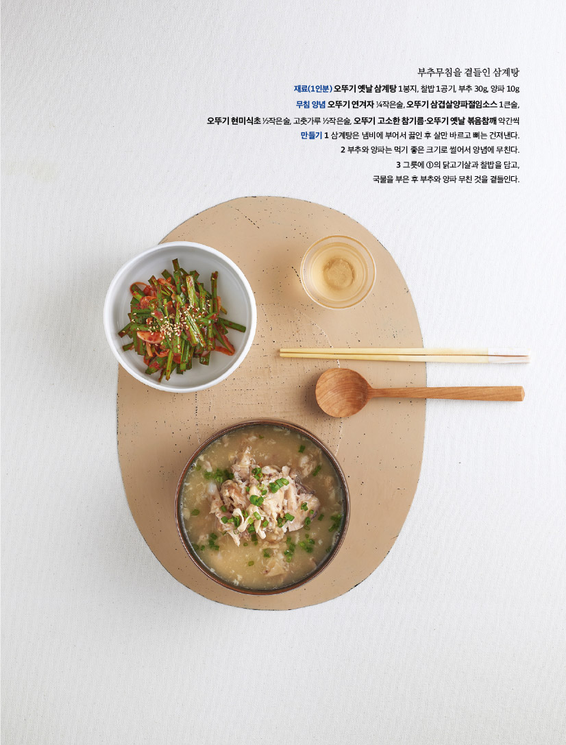 부추무침을 곁들인 삼계탕

재료(1인분) 오뚜기 옛날 삼계탕 1봉지, 찰밥 1공기, 부추 30g, 양파 10g 무침 양념 오뚜기 연겨자 1?4작은술, 오뚜기 삼겹살양파절임소스 1큰술,

오뚜기 현미식초 1?2작은술, 고춧가루 1?2작은술, 오뚜기 고소한 참기름·오뚜기 옛날 볶음참깨 약간씩 만들기 1 삼계탕은 냄비에 부어서 끓인 후 살만 바르고 뼈는 건져낸다. 2 부추와 양파는 먹기 좋은 크기로 썰어서 양념에 무친다. 3 그릇에 1의 닭고기살과 찰밥을 담고, 국물을부은후부추와양파무친것을곁들인다.


