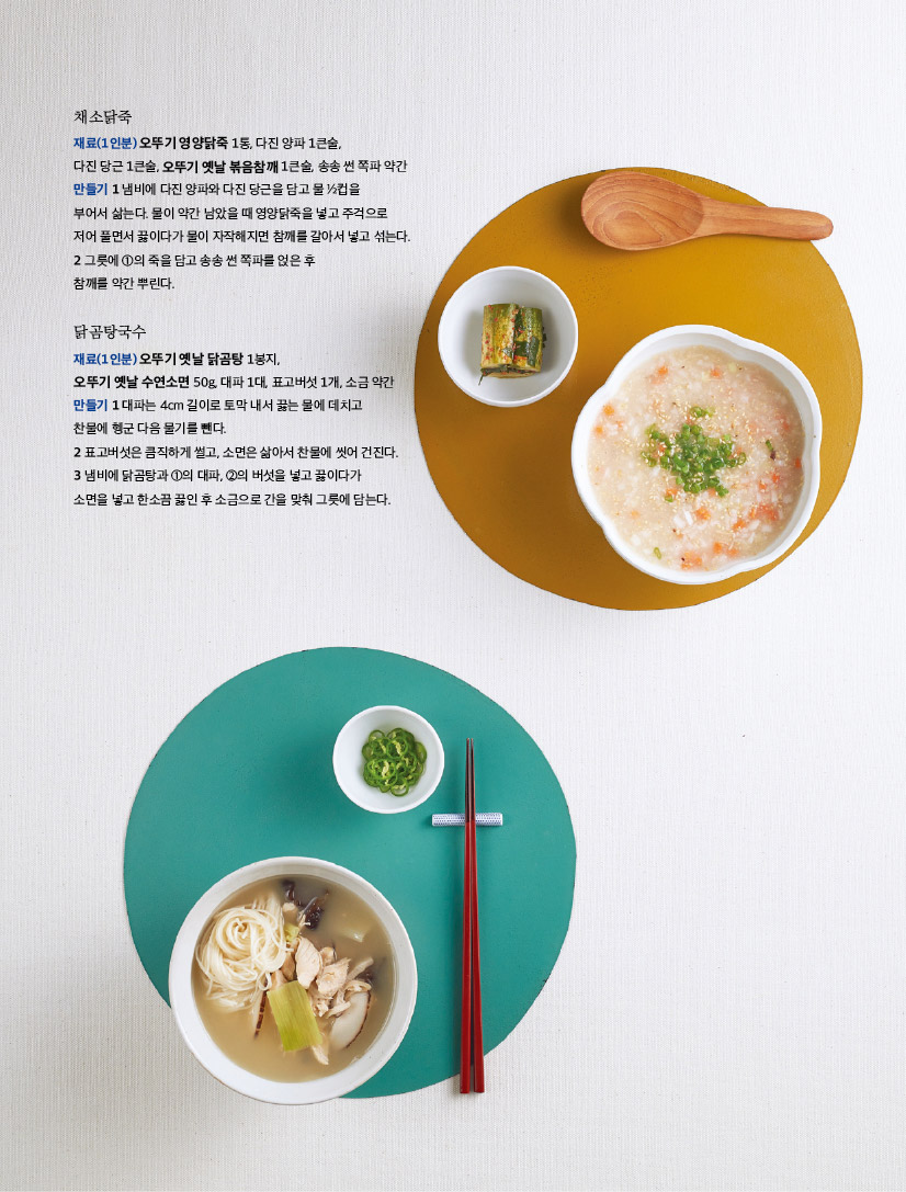 채소닭죽

재료(1인분) 오뚜기 영양닭죽 1통, 다진 양파 1큰술,

다진 당근 1큰술, 오뚜기 옛날 볶음참깨 1큰술, 송송 썬 쪽파 약간 만들기 1 냄비에 다진 양파와 다진 당근을 담고 물 1?2컵을

부어서 삶는다. 물이 약간 남았을 때 영양닭죽을 넣고 주걱으로 저어 풀면서 끓이다가 물이 자작해지면 참깨를 갈아서 넣고 섞는다. 2 그릇에 1의 죽을 담고 송송 썬 쪽파를 얹은 후

참깨를 약간 뿌린다.


닭곰탕국수

재료(1인분) 오뚜기 옛날 닭곰탕 1봉지,

오뚜기 옛날 수연소면 50g, 대파 1대, 표고버섯 1개, 소금 약간 만들기 1 대파는 4cm 길이로 토막 내서 끓는 물에 데치고 찬물에 헹군 다음 물기를 뺀다.

2 표고버섯은 큼직하게 썰고, 소면은 삶아서 찬물에 씻어 건진다. 3 냄비에 닭곰탕과 1의 대파, 2의 버섯을 넣고 끓이다가 소면을 넣고 한소끔 끓인 후 소금으로 간을 맞춰 그릇에 담는다.