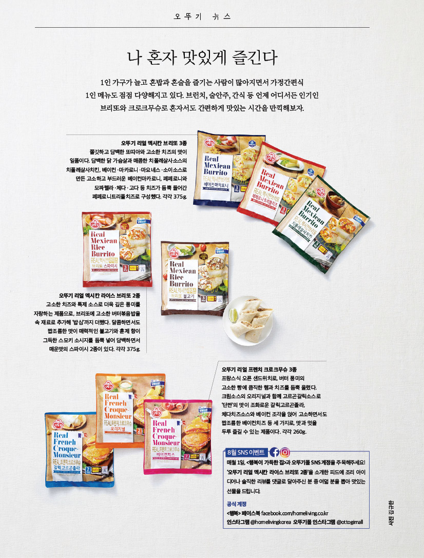 오뚜기 뉴스

나 혼자 맛있게 즐긴다

1인 가구가 늘고 혼밥과 혼술을 즐기는 사람이 많아지면서 가정간편식

1인 메뉴도 점점 다양해지고 있다. 브런치, 술안주, 간식 등 언제 어디서든 인기인 브리또와 크로크무슈로 혼자서도 간편하게 맛있는 시간을 만끽해보자.



오뚜기 리얼 멕시칸 브리또 3종

쫄깃하고 담백한 또띠아와 고소한 치즈의 맛이 일품이다. 담백한 닭 가슴살과 매콤한 치폴레살사소스의 치폴레살사치킨, 베이컨ㆍ마카로니ㆍ마요네스ㆍ소이소스로 만든 고소하고 부드러운 베이컨마카로니, 페페로니와 모짜렐라ㆍ체다ㆍ고다 등 치즈가 듬뿍 들어간 페페로니트리플치즈로 구성했다. 각각 375g.



오뚜기 리얼 멕시칸 라이스 브리또 2종

고소한 치즈와 특제 소스로 더욱 깊은 풍미를 자랑하는 제품으로, 브리또에 고소한 버터볶음밥을 속 재료로 추가해 ‘밥심’까지 더했다. 달콤하면서도 짭조름한 맛이 매력적인 불고기와 훈제 향이 그득한 스모키 소시지를 듬뿍 넣어 담백하면서 매운맛의 스파이시 2종이 있다. 각각 375g.



오뚜기 뉴스

나 혼자 맛있게 즐긴다

1인 가구가 늘고 혼밥과 혼술을 즐기는 사람이 많아지면서 가정간편식

1인 메뉴도 점점 다양해지고 있다. 브런치, 술안주, 간식 등 언제 어디서든 인기인 브리또와 크로크무슈로 혼자서도 간편하게 맛있는 시간을 만끽해보자.



오뚜기 리얼 멕시칸 브리또 3종

쫄깃하고 담백한 또띠아와 고소한 치즈의 맛이 일품이다. 담백한 닭 가슴살과 매콤한 치폴레살사소스의 치폴레살사치킨, 베이컨ㆍ마카로니ㆍ마요네스ㆍ소이소스로 만든 고소하고 부드러운 베이컨마카로니, 페페로니와 모짜렐라ㆍ체다ㆍ고다 등 치즈가 듬뿍 들어간 페페로니트리플치즈로 구성했다. 각각 375g.



오뚜기 리얼 프렌치 크로크무슈 3종

프랑스식 오픈 샌드위치로, 버터 풍미의

고소한 빵에 큼직한 햄과 치즈를 듬뿍 올렸다. 크림소스의 오리지널과 함께 고르곤갈릭소스로 ‘단짠’의 맛이 조화로운 갈릭고르곤졸라, 체다치즈소스와 베이컨 조각을 얹어 고소하면서도 짭조름한 베이컨치즈 등 세 가지로, 맛과 멋을 두루 즐길 수 있는 제품이다. 각각 260g.



8월 SNS 이벤트

매월 1일, &lt;행복이 가득한 집&gt;과 오뚜기몰 SNS 계정을 주목해주세요! ‘오뚜기 리얼 멕시칸 라이스 브리또 2종’을 소개한 피드에 조리 아이 디어나 솔직한 리뷰를 댓글로 달아주신 분 중 여덟 분을 뽑아 맛있는 선물을 드립니다.

공식 계정

&lt;행복&gt; 페이스북 facebook.com/homeliving.co.kr 인스타그램@homelivingkorea 오뚜기몰인스타그램@ottogimall