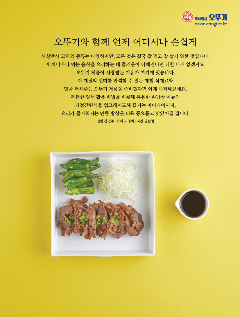 오뚜기와 함께 언제 어디서나 손쉽게

세상만사 고민의 종류는 다양하지만, 모든 것은 결국 잘 먹고 잘 살기 위한 것입니다. 매 끼니마다 먹는 음식을 요리하는 데 즐거움이 더해진다면 더할 나위 없겠지요. 오뚜기 제품이 사랑받는 이유가 여기에 있습니다.

이 계절의 진미를 만끽할 수 있는 제철 식재료와

맛을 더해주는 오뚜기 제품을 준비했다면 이제 시작해보세요.

든든한 양념 활용 비법을 비롯해 유용한 손님상 메뉴와

가정간편식을 업그레이드해 즐기는 아이디어까지,

요리가 즐거워지는 만큼 밥상은 더욱 풍요롭고 맛있어질 겁니다. 진행 신민주 | 요리 노영희 | 사진 권순철