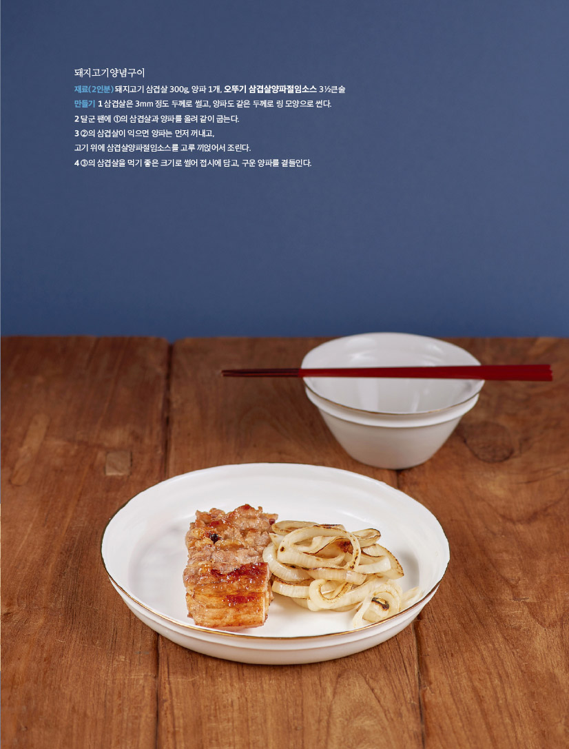 돼지고기양념구이

재료(2인분) 돼지고기 삼겹살 300g, 양파 1개, 오뚜기 삼겹살양파절임소스 31?2큰술 만들기 1 삼겹살은 3mm 정도 두께로 썰고, 양파도 같은 두께로 링 모양으로 썬다.

2 달군 팬에 1의 삼겹살과 양파를 올려 같이 굽는다.

3 2의 삼겹살이 익으면 양파는 먼저 꺼내고,

고기 위에 삼겹살양파절임소스를 고루 끼얹어서 조린다.

4 3의 삼겹살을 먹기 좋은 크기로 썰어 접시에 담고, 구운 양파를 곁들인다.

