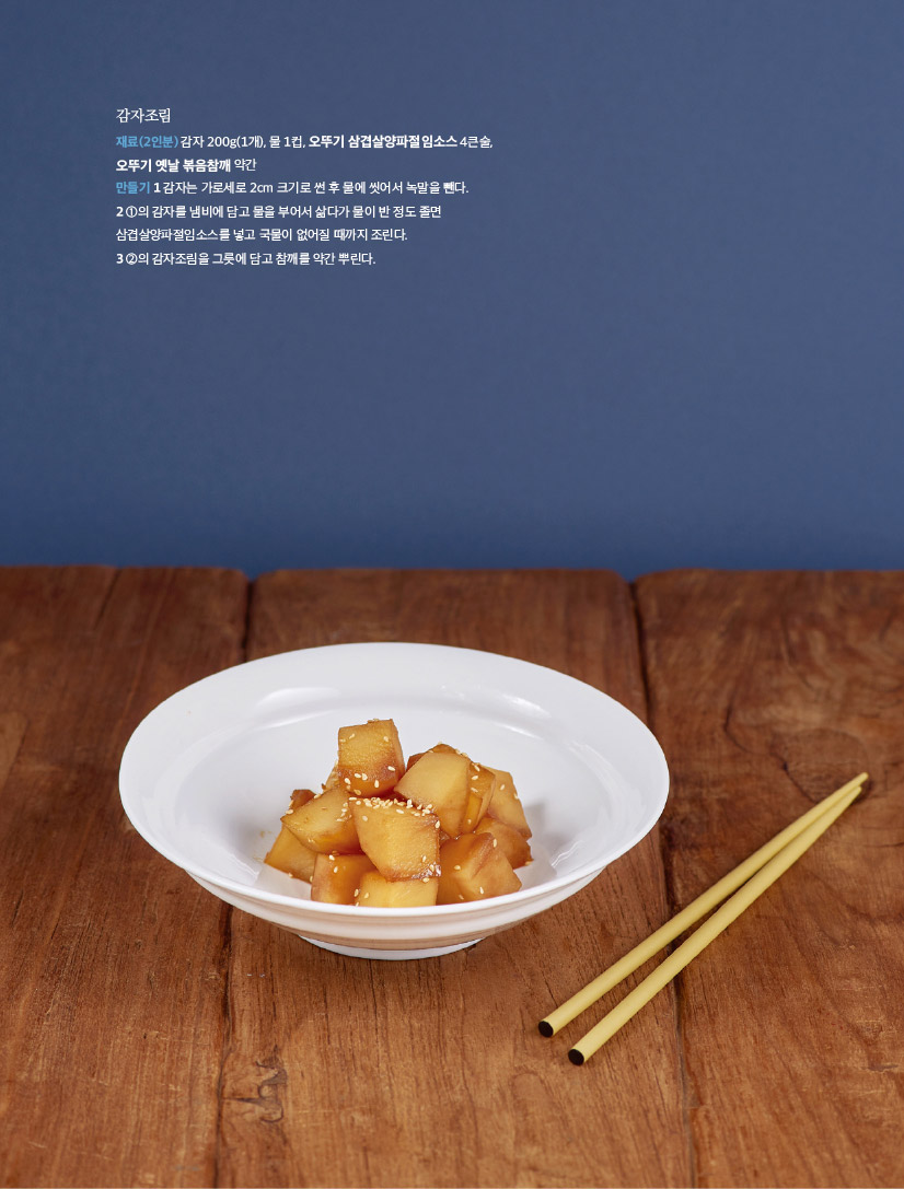 감자조림

재료(2인분) 감자 200g(1개), 물 1컵, 오뚜기 삼겹살양파절임소스 4큰술, 오뚜기 옛날 볶음참깨 약간

만들기 1 감자는 가로세로 2cm 크기로 썬 후 물에 씻어서 녹말을 뺀다.

2 1의 감자를 냄비에 담고 물을 부어서 삶다가 물이 반 정도 졸면 삼겹살양파절임소스를 넣고 국물이 없어질 때까지 조린다.

3 2의 감자조림을 그릇에 담고 참깨를 약간 뿌린다.

