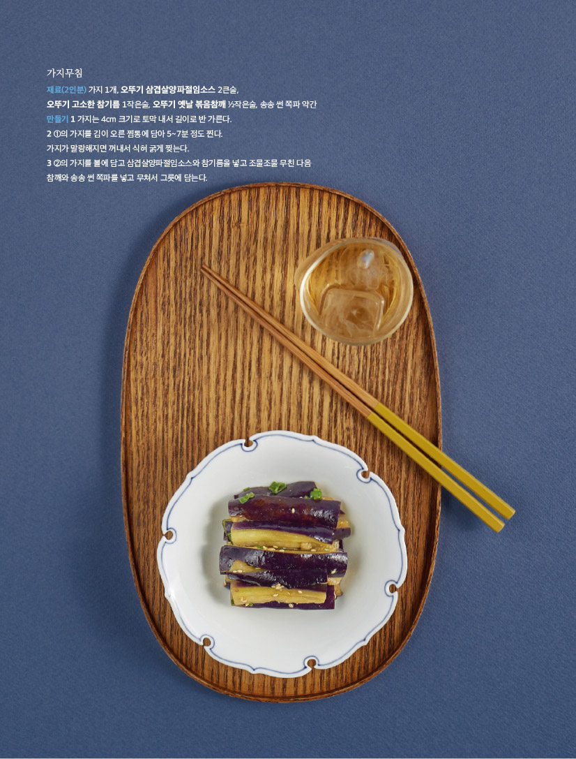 가지무침

재료(2인분) 가지 1개, 오뚜기 삼겹살양파절임소스 2큰술,

오뚜기 고소한 참기름 1작은술, 오뚜기 옛날 볶음참깨 1?2작은술, 송송 썬 쪽파 약간 만들기 1 가지는 4cm 크기로 토막 내서 길이로 반 가른다.

2 1의 가지를 김이 오른 찜통에 담아 5~7분 정도 찐다.

가지가 말랑해지면 꺼내서 식혀 굵게 찢는다.

3 2의 가지를 볼에 담고 삼겹살양파절임소스와 참기름을 넣고 조물조물 무친 다음 참깨와 송송 썬 쪽파를 넣고 무쳐서 그릇에 담는다.

