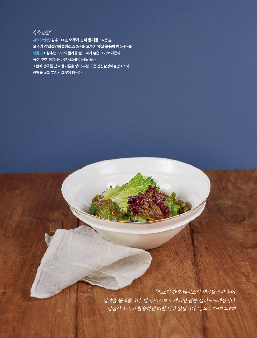 상추겉절이

재료(2인분) 상추 100g, 오뚜기 순백 들기름 2작은술,

오뚜기 삼겹살양파절임소스 2큰술, 오뚜기 옛날 볶음참깨 1작은술 만들기 1 상추는 씻어서 물기를 털고 먹기 좋은 크기로 자른다.

쑥갓, 부추, 양파 등 다른 채소를 더해도 좋다.

2 볼에 상추를 담고 들기름을 넣어 무친 다음 삼겹살양파절임소스와 참깨를 넣고 무쳐서 그릇에 담는다.



“식초와 간장 베이스의 새콤달콤한 맛이 입맛을 돋워줍니다. 별미 소스로도 제격인 만큼 샐러드드레싱이나 겉절이 소스로 활용하면 더할 나위 없답니다.” _ 요리 연구가 노영희