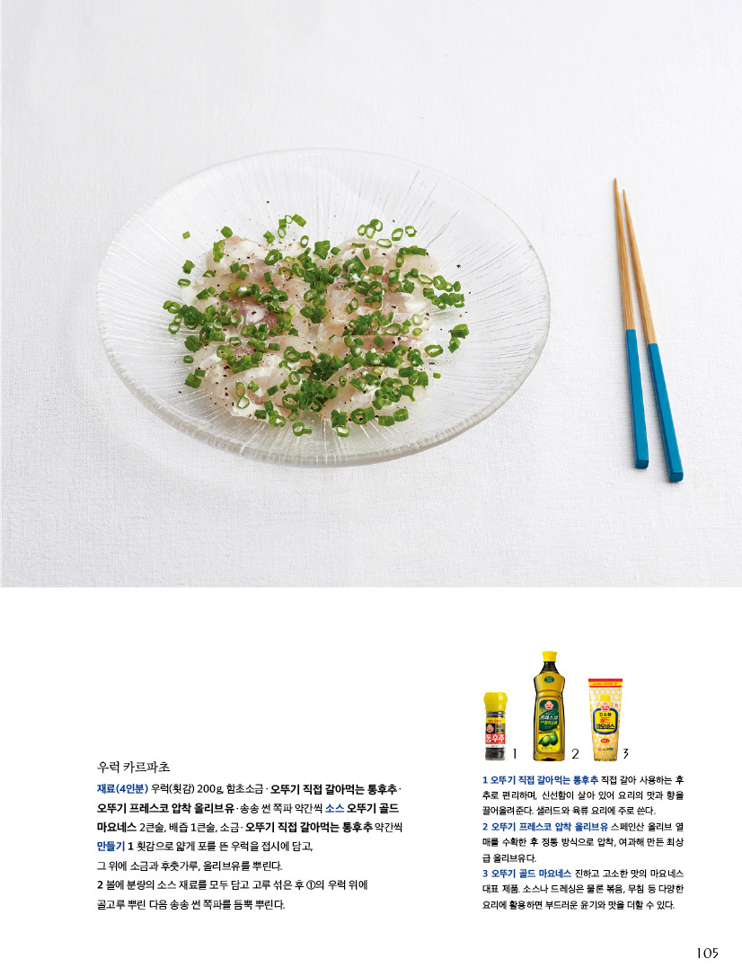 우럭 카르파초

재료(4인분) 우럭(횟감) 200g, 함초소금ㆍ오뚜기 직접 갈아먹는 통후추ㆍ 오뚜기 프레스코 압착 올리브유ㆍ송송 썬 쪽파 약간씩 소스 오뚜기 골드 마요네스 2큰술, 배즙 1큰술, 소금ㆍ오뚜기 직접 갈아먹는 통후추 약간씩 만들기 1 횟감으로 얇게 포를 뜬 우럭을 접시에 담고,

그 위에 소금과 후춧가루, 올리브유를 뿌린다.

2 볼에 분량의 소스 재료를 모두 담고 고루 섞은 후 1의 우럭 위에 골고루 뿌린 다음 송송 썬 쪽파를 듬뿍 뿌린다.



1 오뚜기 직접 갈아먹는 통후추 직접 갈아 사용하는 후 추로 편리하며, 신선함이 살아 있어 요리의 맛과 향을 끌어올려준다. 샐러드와 육류 요리에 주로 쓴다.

2 오뚜기 프레스코 압착 올리브유 스페인산 올리브 열 매를 수확한 후 정통 방식으로 압착, 여과해 만든 최상 급 올리브유다.

3 오뚜기 골드 마요네스 진하고 고소한 맛의 마요네스 대표 제품. 소스나 드레싱은 물론 볶음, 무침 등 다양한 요리에 활용하면 부드러운 윤기와 맛을 더할 수 있다.

