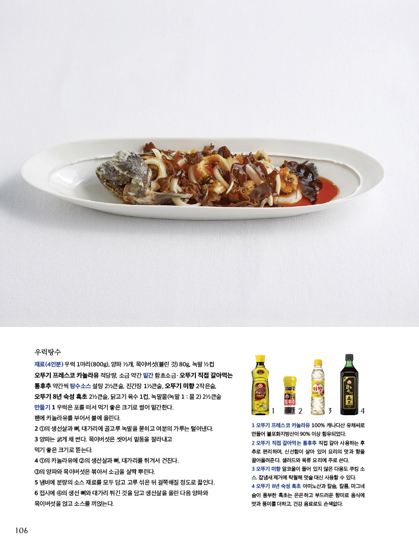 우럭탕수

재료(4인분) 우럭 1마리(800g), 양파 1?2개, 목이버섯(불린 것) 80g, 녹말 1?2컵

오뚜기 프레스코 카놀라유 적당량, 소금 약간 밑간 함초소금ㆍ오뚜기 직접 갈아먹는 통후추 약간씩 탕수소스 설탕 21?2큰술, 진간장 11?2큰술, 오뚜기 미향 2작은술, 오뚜기 8년 숙성 흑초 21?2큰술, 닭고기 육수 1컵, 녹말물(녹말 1 : 물 2) 21?2큰술 만들기 1 우럭은 포를 떠서 먹기 좋은 크기로 썰어 밑간한다.

팬에 카놀라유를 부어서 불에 올린다.

2 1의 생선살과 뼈, 대가리에 골고루 녹말을 묻히고 여분의 가루는 털어낸다.

3 양파는 굵게 채 썬다. 목이버섯은 씻어서 밑동을 잘라내고

먹기 좋은 크기로 뜯는다.

4 1의 카놀라유에 2의 생선살과 뼈, 대가리를 튀겨서 건진다.

3의 양파와 목이버섯은 볶아서 소금을 살짝 뿌린다.

5 냄비에 분량의 소스 재료를 모두 담고 고루 섞은 뒤 걸쭉해질 정도로 끓인다.

6 접시에 4의 생선 뼈와 대가리 튀긴 것을 담고 생선살을 올린 다음 양파와 목이버섯을 얹고 소스를 끼얹는다.



1 오뚜기 프레스코 카놀라유 100% 캐나다산 유채씨로 만들어 불포화지방산이 90% 이상 함유되었다.

2 오뚜기 직접 갈아먹는 통후추 직접 갈아 사용하는 후 추로 편리하며, 신선함이 살아 있어 요리의 맛과 향을 끌어올려준다. 샐러드와 육류 요리에 주로 쓴다.

3 오뚜기 미향 알코올이 들어 있지 않은 다용도 쿠킹 소 스. 잡냄새 제거에 탁월해 맛술 대신 사용할 수 있다.

4 오뚜기 8년 숙성 흑초 아미노산과 칼슘, 칼륨, 마그네 슘이 풍부한 흑초는 은은하고 부드러운 향미로 음식에 맛과 풍미를 더하고, 건강 음료로도 손색없다.



1 오뚜기 프레스코 카놀라유 100% 캐나다산 유채씨로 만들어 불포화지방산이 90% 이상 함유되었다.

2 오뚜기 직접 갈아먹는 통후추 직접 갈아 사용하는 후 추로 편리하며, 신선함이 살아 있어 요리의 맛과 향을 끌어올려준다. 샐러드와 육류 요리에 주로 쓴다.

3 오뚜기 미향 알코올이 들어 있지 않은 다용도 쿠킹 소 스. 잡냄새 제거에 탁월해 맛술 대신 사용할 수 있다.

4 오뚜기 8년 숙성 흑초 아미노산과 칼슘, 칼륨, 마그네 슘이 풍부한 흑초는 은은하고 부드러운 향미로 음식에 맛과 풍미를 더하고, 건강 음료로도 손색없다.

