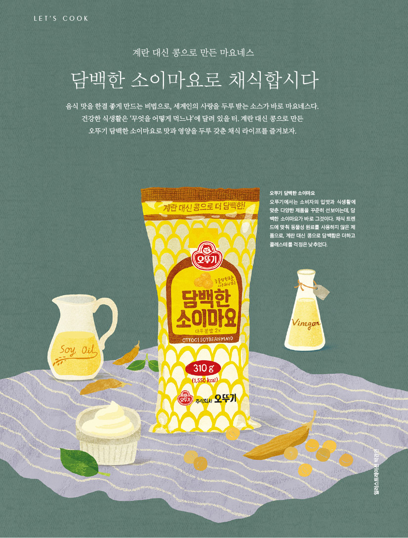 LET’S COOK

계란 대신 콩으로 만든 마요네스



담백한 소이마요로 채식합시다

음식 맛을 한결 좋게 만드는 비법으로, 세계인의 사랑을 두루 받는 소스가 바로 마요네스다. 건강한 식생활은 ‘무엇을 어떻게 먹느냐’에 달려 있을 터. 계란 대신 콩으로 만든 오뚜기 담백한 소이마요로 맛과 영양을 두루 갖춘 채식 라이프를 즐겨보자.



오뚜기 담백한 소이마요

오뚜기에서는 소비자의 입맛과 식생활에 맞춘 다양한 제품을 꾸준히 선보이는데, 담 백한 소이마요가 바로 그것이다. 채식 트렌 드에 맞춰 동물성 원료를 사용하지 않은 제 품으로, 계란 대신 콩으로 담백함은 더하고 콜레스테롤 걱정은 낮추었다.


